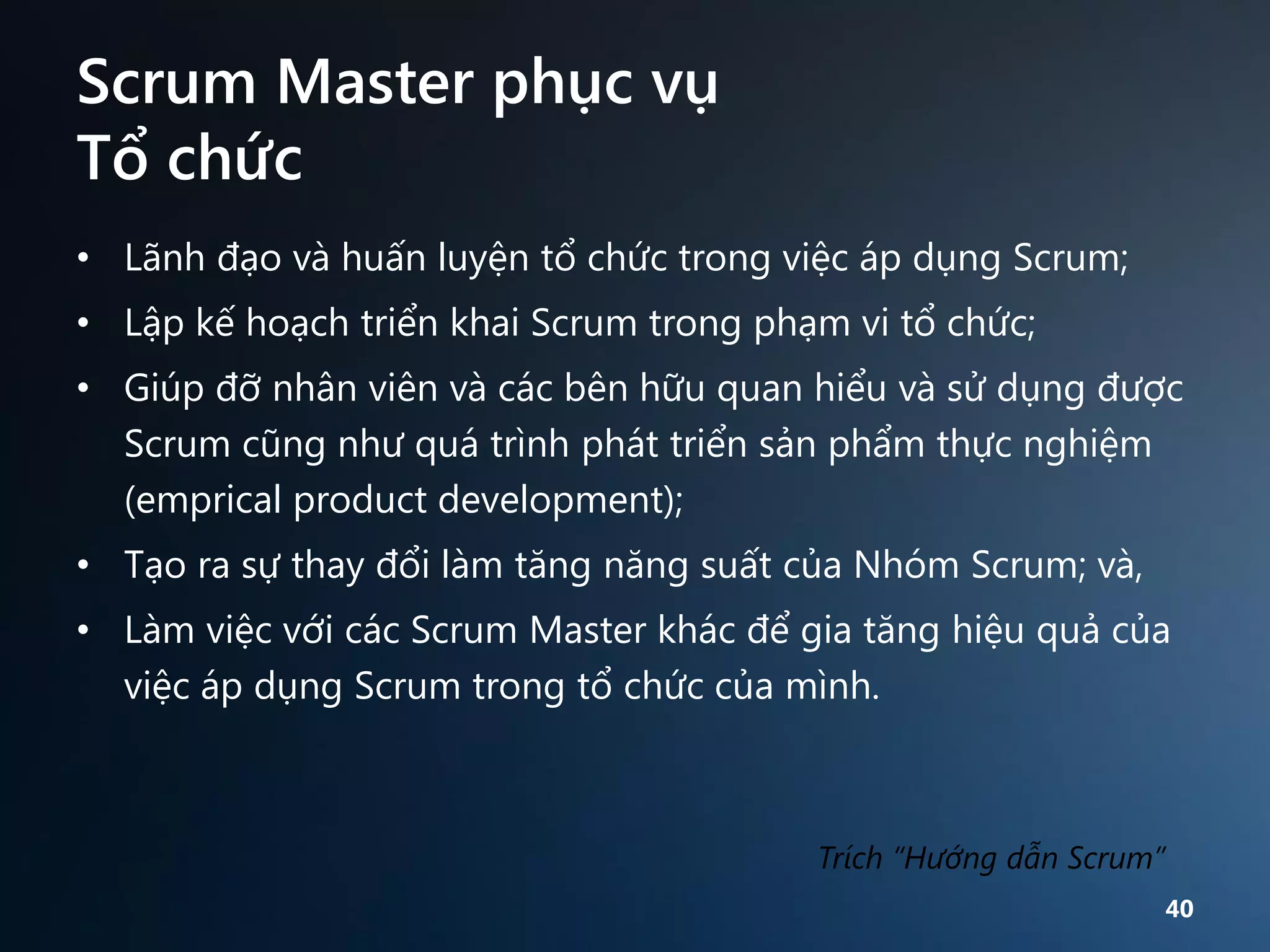 Scrum Master phục vụ
Tổ chức
• Lãnh đạo và huấn luyện tổ chức trong việc áp dụng Scrum;

• Lập kế hoạch triển khai Scrum trong phạm vi tổ chức;
• Giúp đỡ nhân viên và các bên hữu quan hiểu và sử dụng được
Scrum cũng như quá trình phát triển sản phẩm thực nghiệm
(emprical product development);
• Tạo ra sự thay đổi làm tăng năng suất của Nhóm Scrum; và,
• Làm việc với các Scrum Master khác để gia tăng hiệu quả của
việc áp dụng Scrum trong tổ chức của mình.

Trích “Hướng dẫn Scrum”
40

 