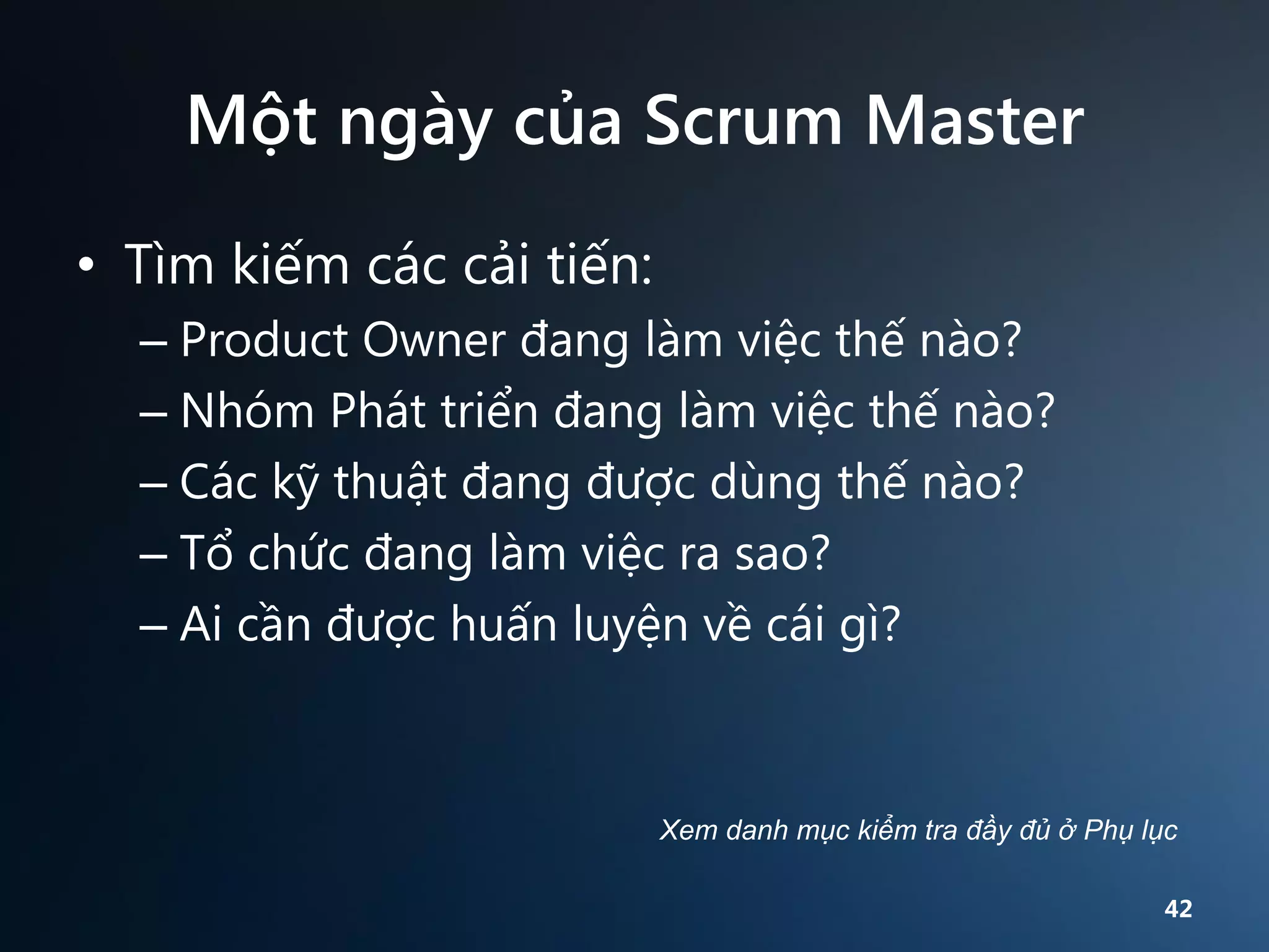 Một ngày của Scrum Master
• Tìm kiếm các cải tiến:
– Product Owner đang làm việc thế nào?
– Nhóm Phát triển đang làm việc thế nào?
– Các kỹ thuật đang được dùng thế nào?
– Tổ chức đang làm việc ra sao?
– Ai cần được huấn luyện về cái gì?

Xem danh mục kiểm tra đầy đủ ở Phụ lục
42

 