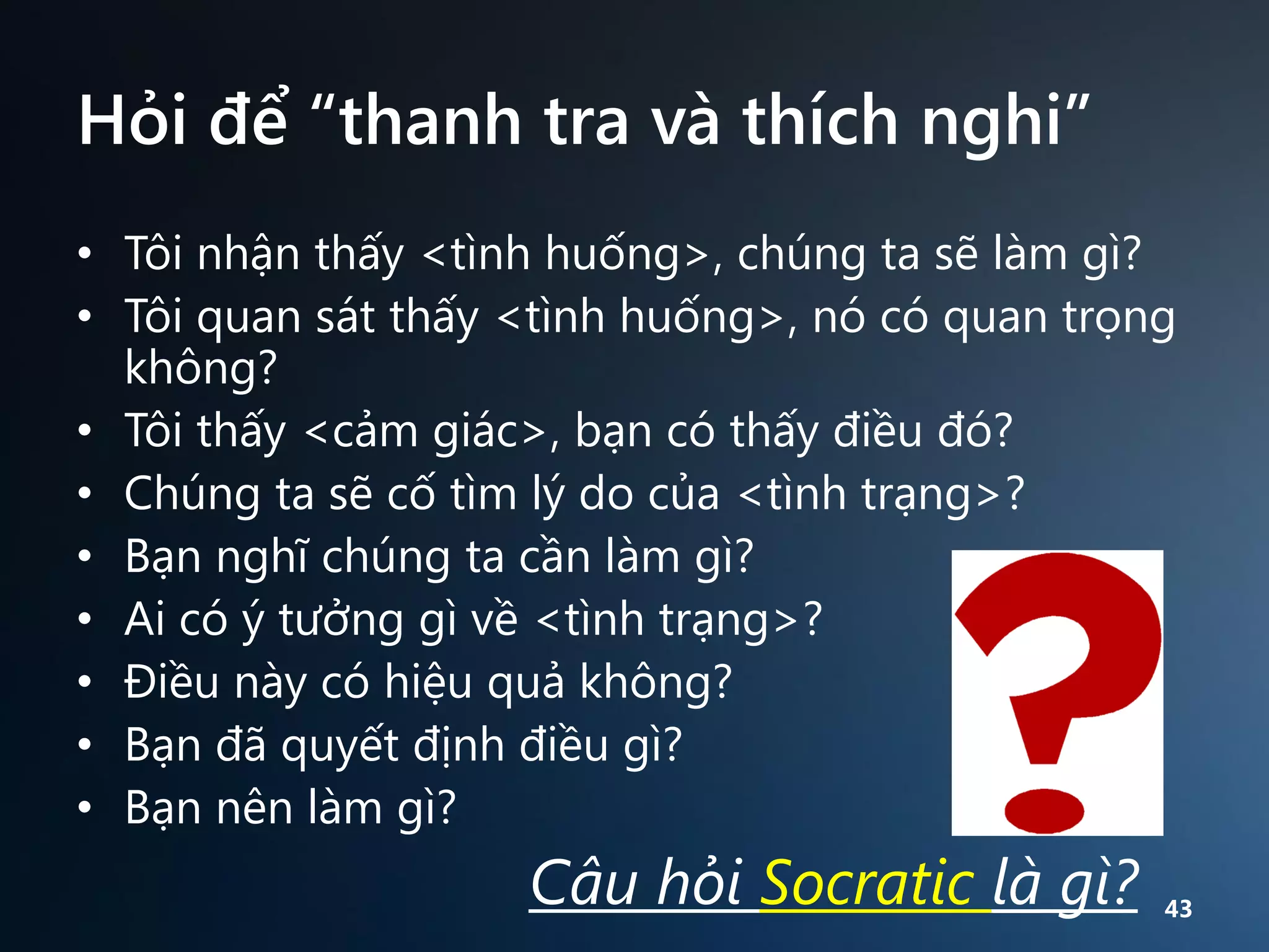Hỏi để “thanh tra và thích nghi”
• Tôi nhận thấy <tình huống>, chúng ta sẽ làm gì?
• Tôi quan sát thấy <tình huống>, nó có quan trọng
không?
• Tôi thấy <cảm giác>, bạn có thấy điều đó?
• Chúng ta sẽ cố tìm lý do của <tình trạng>?
• Bạn nghĩ chúng ta cần làm gì?
• Ai có ý tưởng gì về <tình trạng>?
• Điều này có hiệu quả không?
• Bạn đã quyết định điều gì?
• Bạn nên làm gì?

Câu hỏi Socratic là gì?

43

 