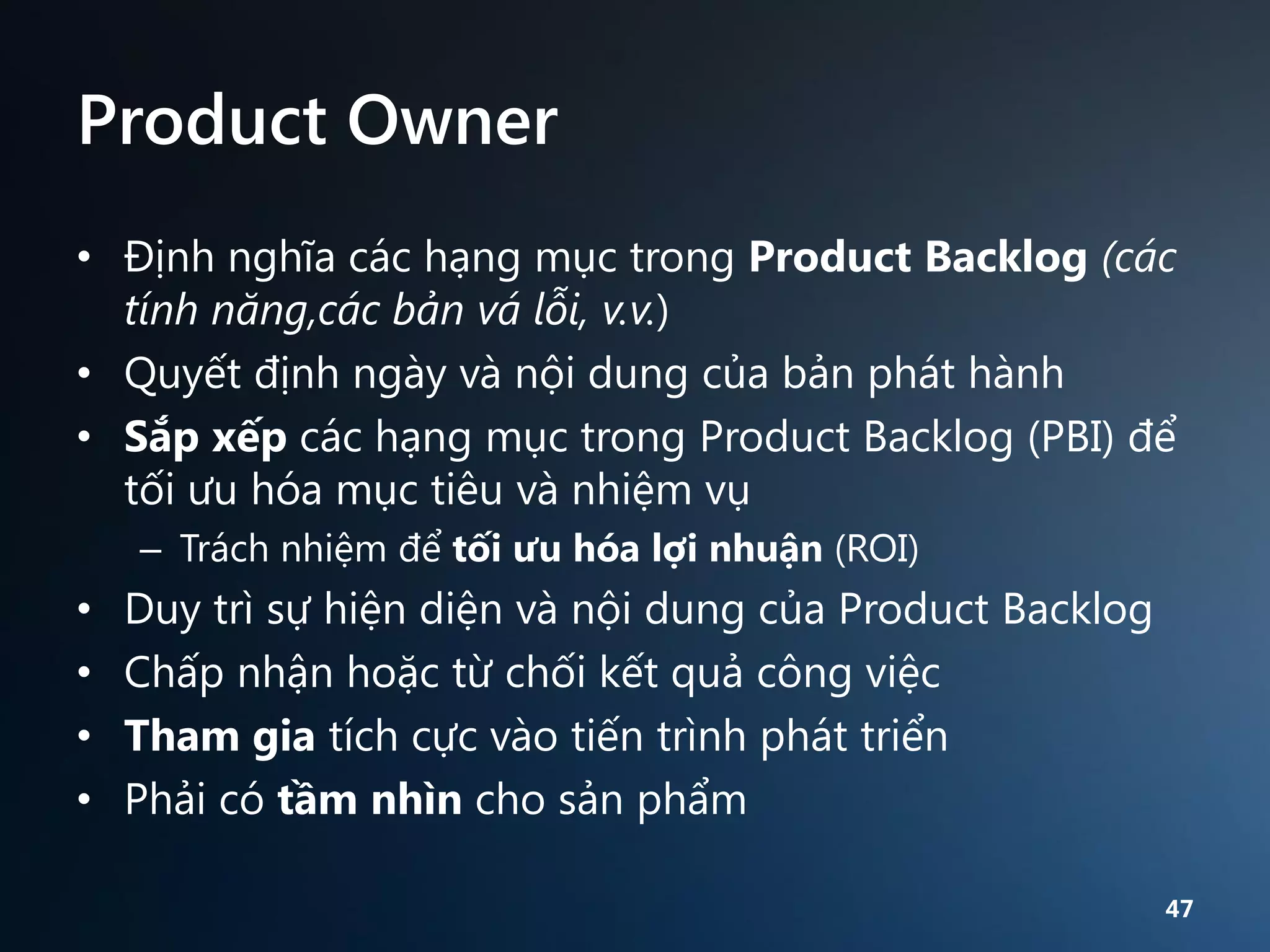 Product Owner
• Định nghĩa các hạng mục trong Product Backlog (các
tính năng,các bản vá lỗi, v.v.)
• Quyết định ngày và nội dung của bản phát hành
• Sắp xếp các hạng mục trong Product Backlog (PBI) để
tối ưu hóa mục tiêu và nhiệm vụ
– Trách nhiệm để tối ưu hóa lợi nhuận (ROI)

•
•
•
•

Duy trì sự hiện diện và nội dung của Product Backlog
Chấp nhận hoặc từ chối kết quả công việc
Tham gia tích cực vào tiến trình phát triển
Phải có tầm nhìn cho sản phẩm
47

 
