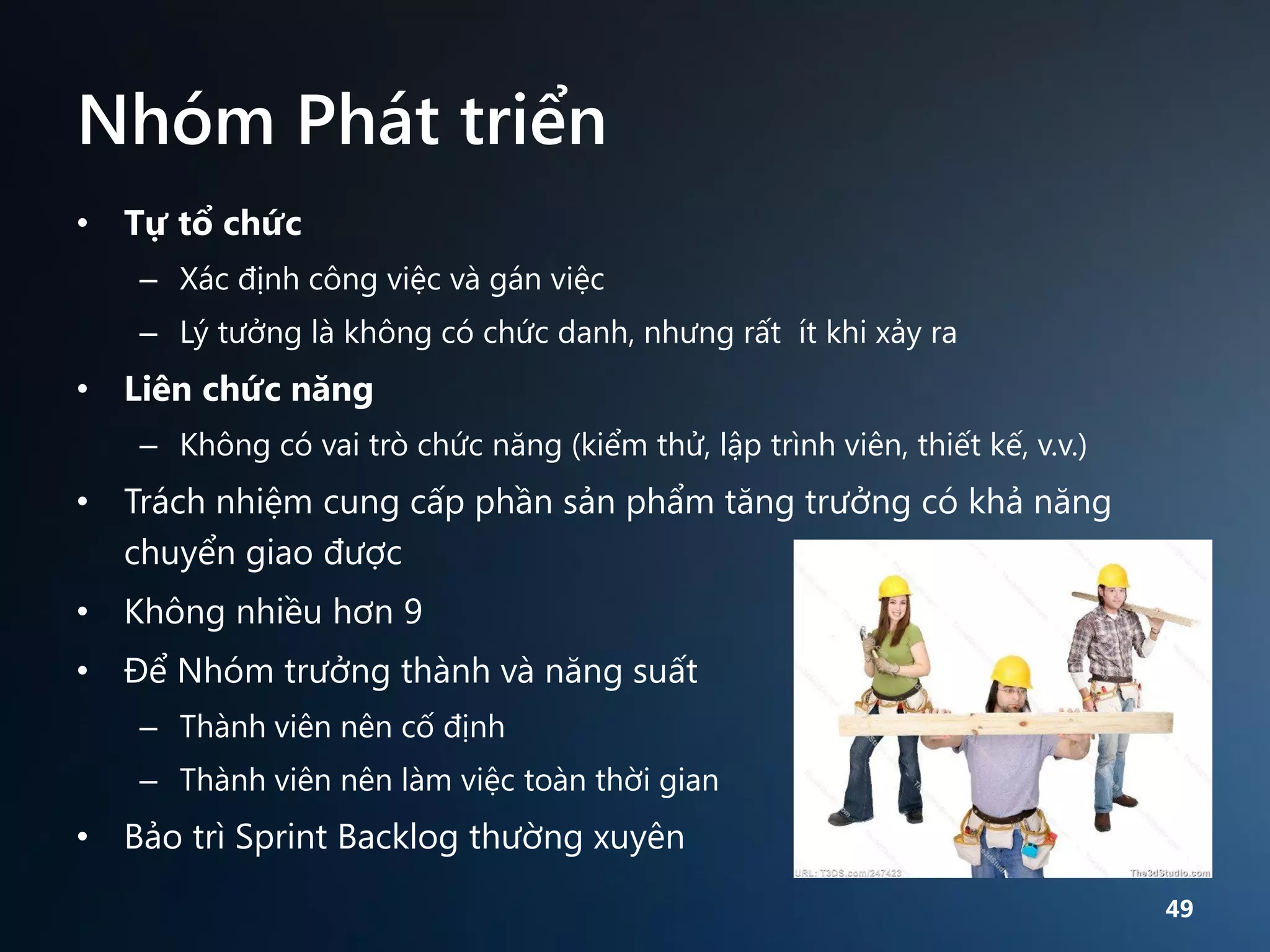 Nhóm Phát triển
• Tự tổ chức
– Xác định công việc và gán việc
– Lý tưởng là không có chức danh, nhưng rất ít khi xảy ra

• Liên chức năng
– Không có vai trò chức năng (kiểm thử, lập trình viên, thiết kế, v.v.)

• Trách nhiệm cung cấp phần sản phẩm tăng trưởng có khả năng
chuyển giao được
• Không nhiều hơn 9
• Để Nhóm trưởng thành và năng suất
– Thành viên nên cố định
– Thành viên nên làm việc toàn thời gian

• Bảo trì Sprint Backlog thường xuyên
49

 