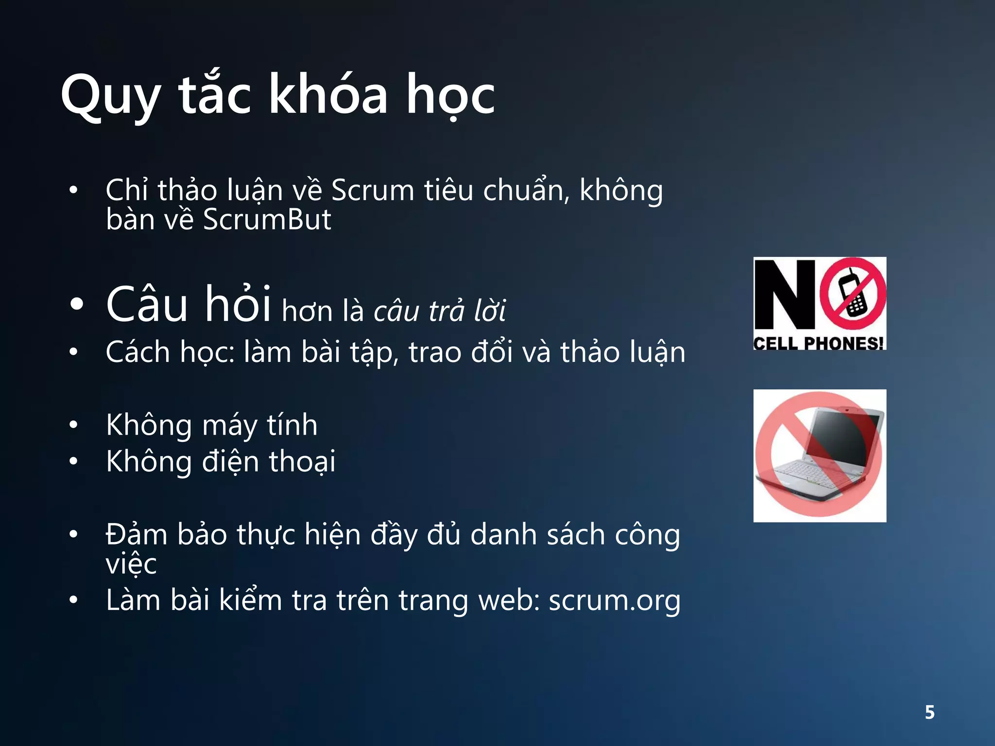 Quy tắc khóa học
• Chỉ thảo luận về Scrum tiêu chuẩn, không
bàn về ScrumBut

• Câu hỏi hơn là câu trả lời

• Cách học: làm bài tập, trao đổi và thảo luận
• Không máy tính
• Không điện thoại
• Đảm bảo thực hiện đầy đủ danh sách công
việc
• Làm bài kiểm tra trên trang web: scrum.org

5

 