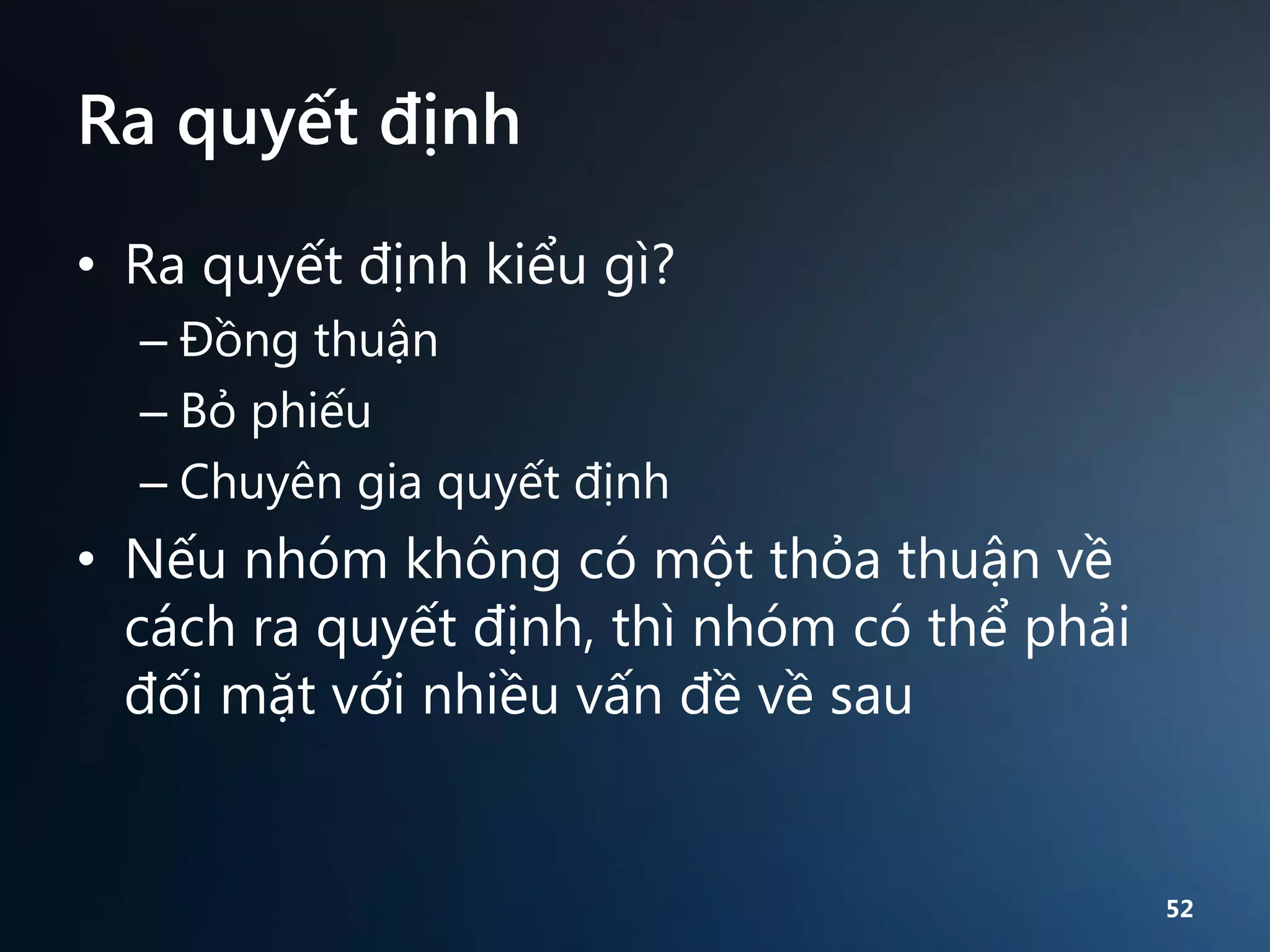 Ra quyết định
• Ra quyết định kiểu gì?
– Đồng thuận
– Bỏ phiếu
– Chuyên gia quyết định

• Nếu nhóm không có một thỏa thuận về
cách ra quyết định, thì nhóm có thể phải
đối mặt với nhiều vấn đề về sau

52

 