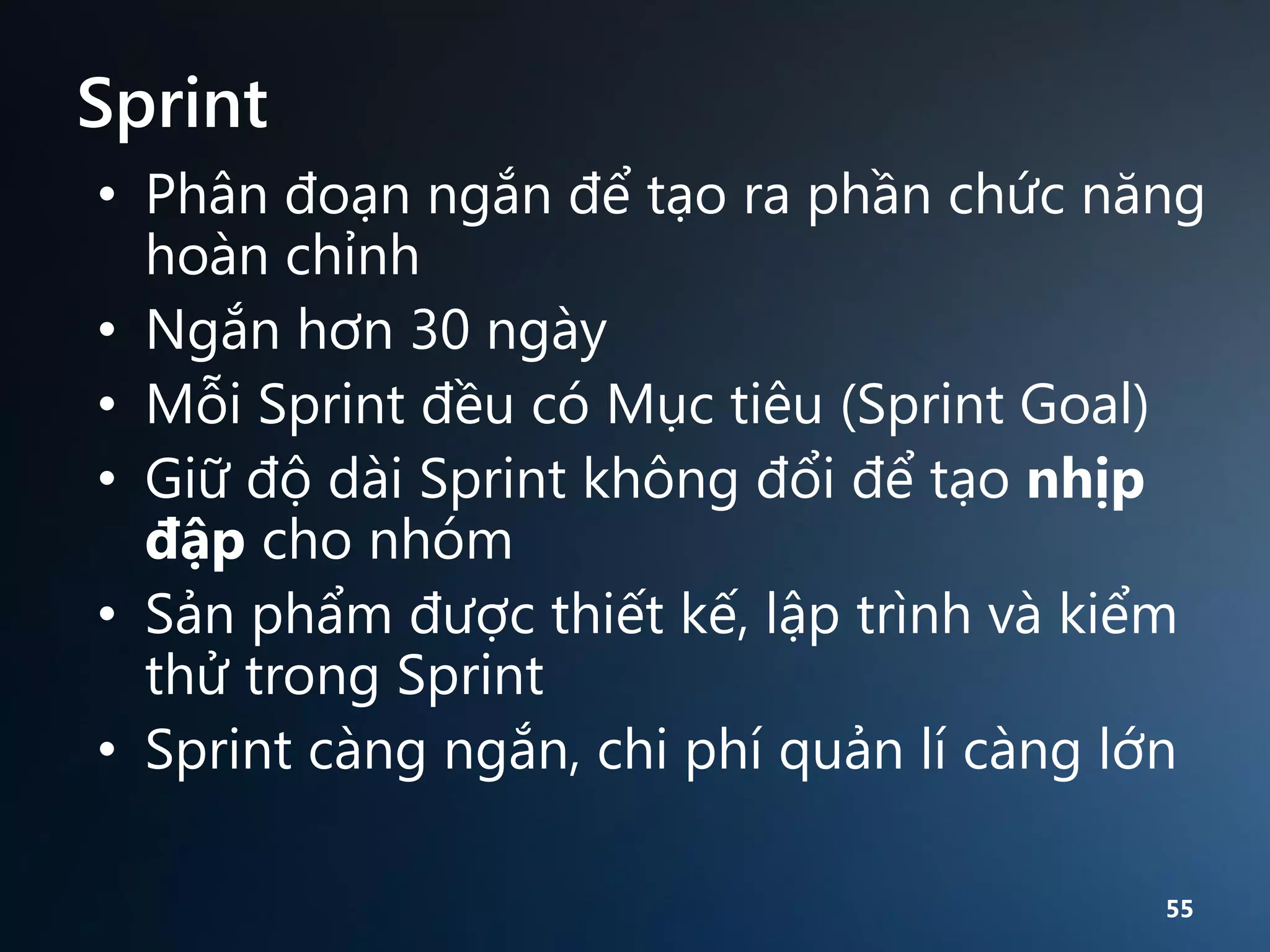 Sprint
• Phân đoạn ngắn để tạo ra phần chức năng
hoàn chỉnh
• Ngắn hơn 30 ngày
• Mỗi Sprint đều có Mục tiêu (Sprint Goal)
• Giữ độ dài Sprint không đổi để tạo nhịp
đập cho nhóm
• Sản phẩm được thiết kế, lập trình và kiểm
thử trong Sprint
• Sprint càng ngắn, chi phí quản lí càng lớn
55

 