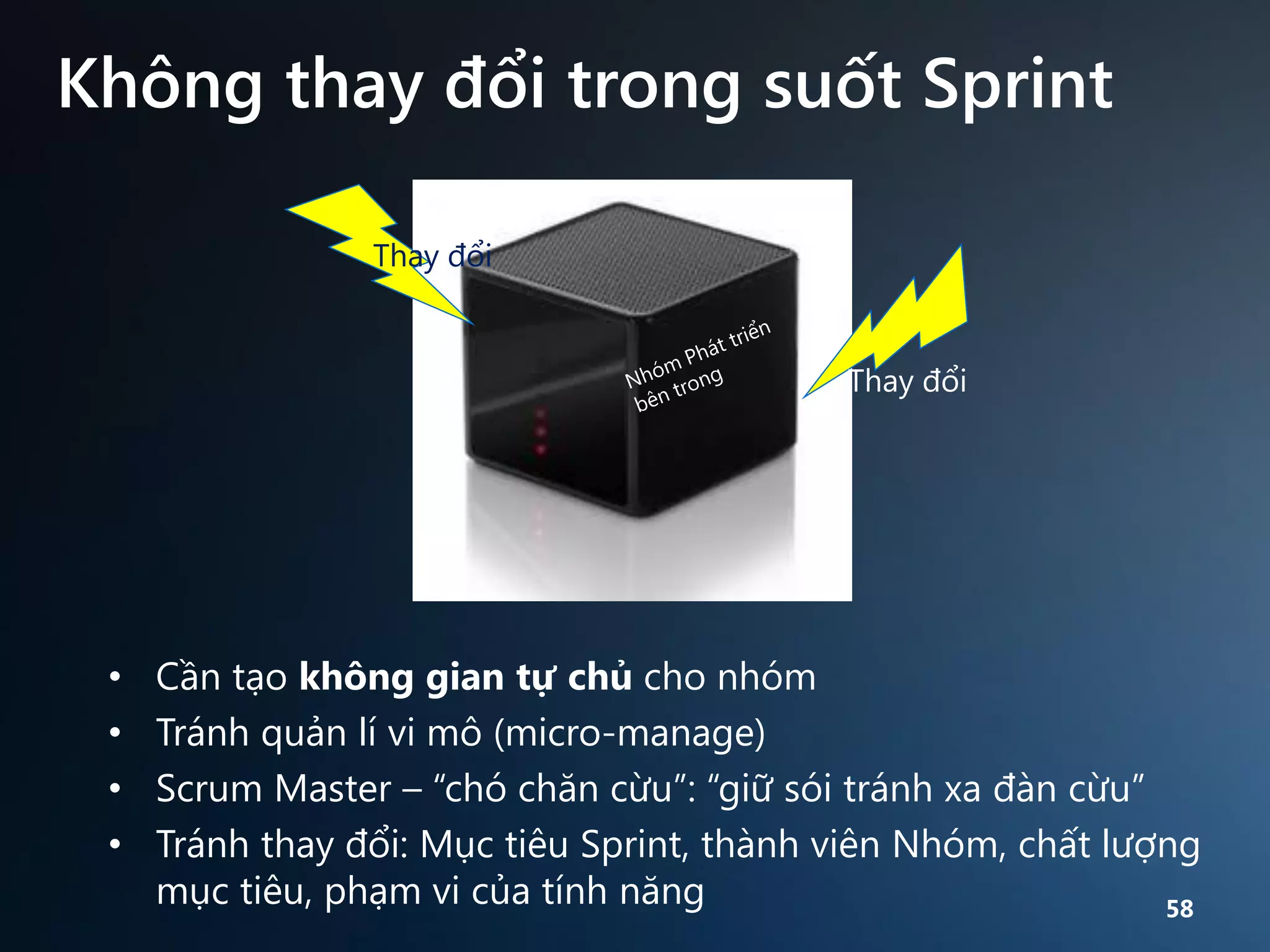 Không thay đổi trong suốt Sprint
Thay đổi

Thay đổi

•
•
•
•

Cần tạo không gian tự chủ cho nhóm
Tránh quản lí vi mô (micro-manage)
Scrum Master – “chó chăn cừu”: “giữ sói tránh xa đàn cừu”
Tránh thay đổi: Mục tiêu Sprint, thành viên Nhóm, chất lượng
mục tiêu, phạm vi của tính năng
58

 
