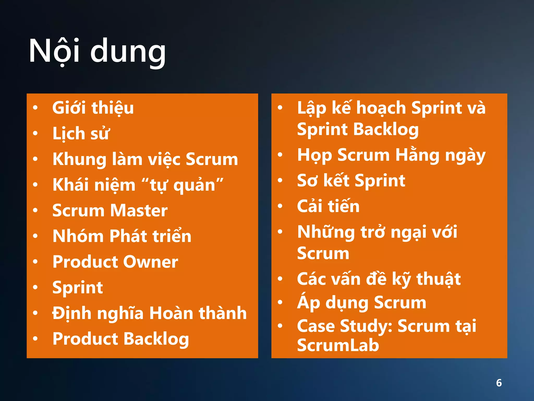 Nội dung
•
•
•
•
•
•
•
•
•
•

Giới thiệu
Lịch sử
Khung làm việc Scrum
Khái niệm “tự quản”
Scrum Master
Nhóm Phát triển
Product Owner
Sprint
Định nghĩa Hoàn thành
Product Backlog

• Lập kế hoạch Sprint và
Sprint Backlog
• Họp Scrum Hằng ngày
• Sơ kết Sprint
• Cải tiến
• Những trở ngại với
Scrum
• Các vấn đề kỹ thuật
• Áp dụng Scrum
• Case Study: Scrum tại
ScrumLab
6

 