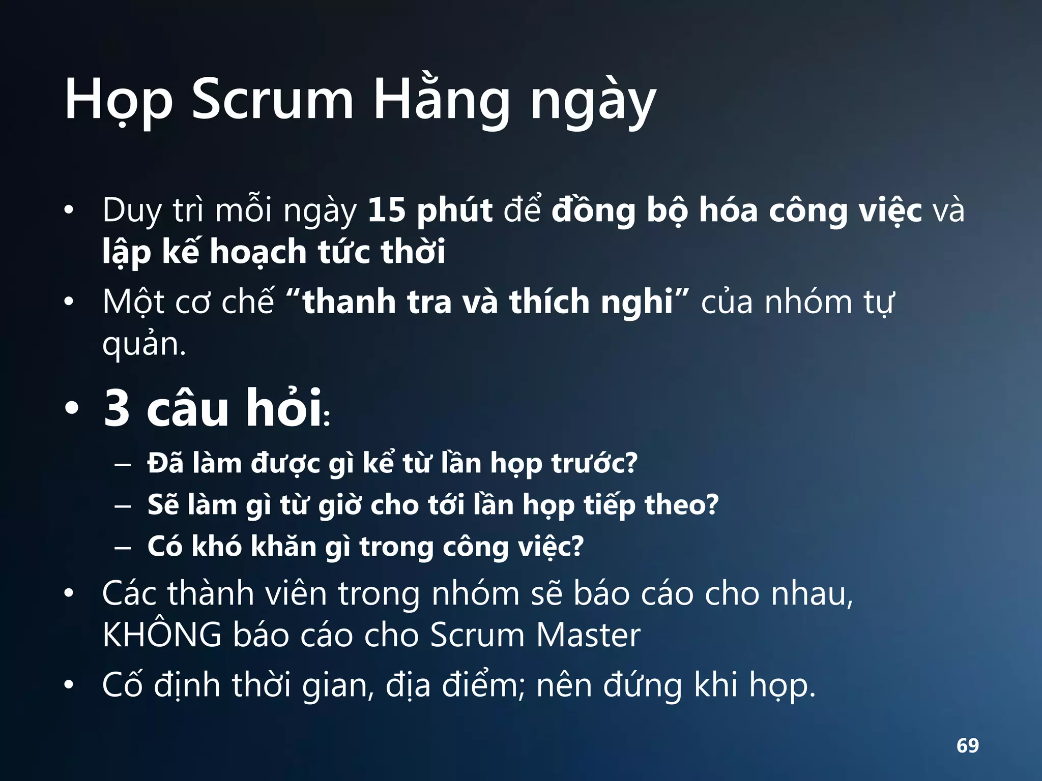 Họp Scrum Hằng ngày
• Duy trì mỗi ngày 15 phút để đồng bộ hóa công việc và
lập kế hoạch tức thời
• Một cơ chế “thanh tra và thích nghi” của nhóm tự
quản.

• 3 câu hỏi:
– Đã làm được gì kể từ lần họp trước?
– Sẽ làm gì từ giờ cho tới lần họp tiếp theo?
– Có khó khăn gì trong công việc?

• Các thành viên trong nhóm sẽ báo cáo cho nhau,
KHÔNG báo cáo cho Scrum Master
• Cố định thời gian, địa điểm; nên đứng khi họp.
69

 