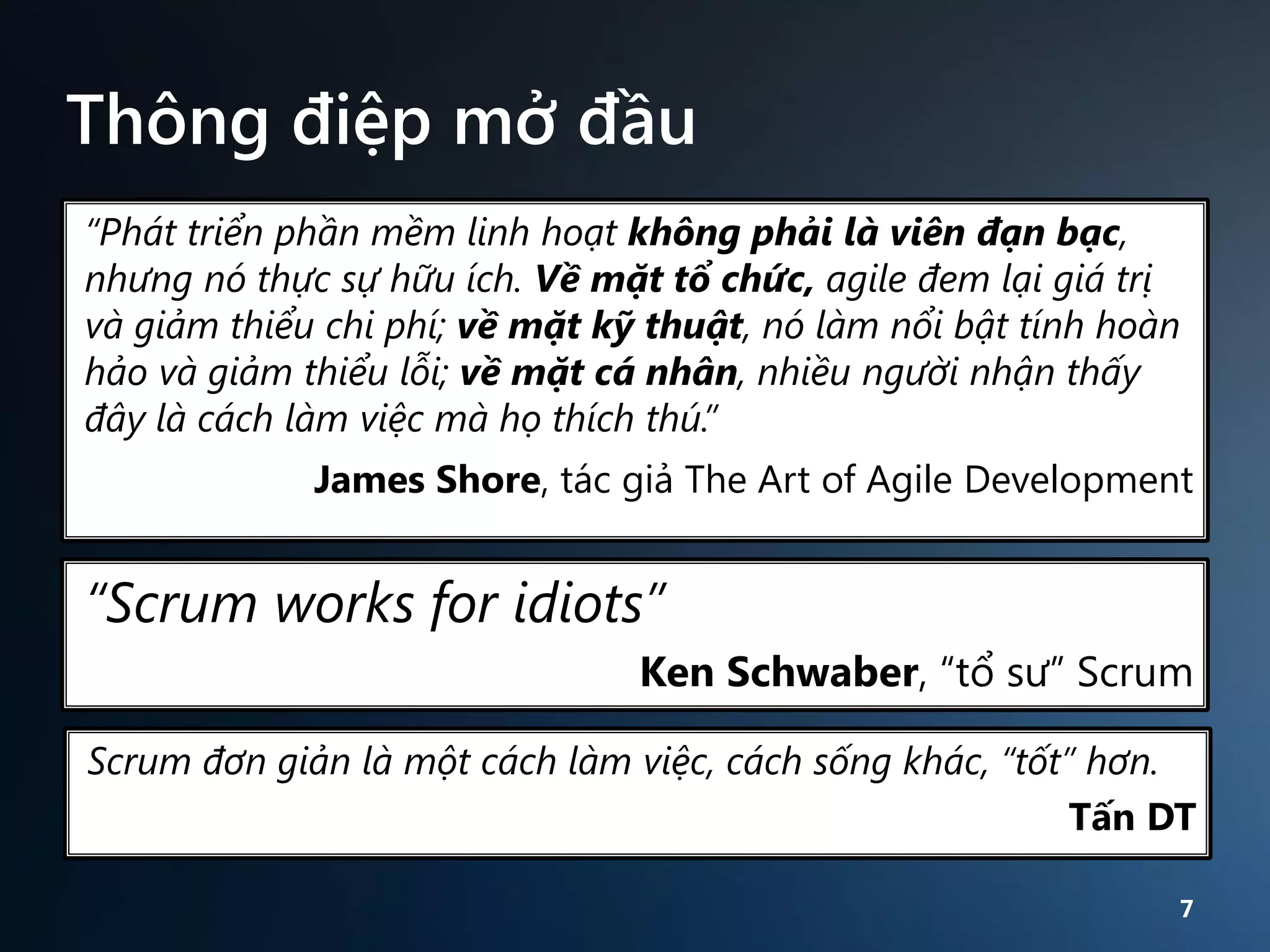 Thông điệp mở đầu
“Phát triển phần mềm linh hoạt không phải là viên đạn bạc,
nhưng nó thực sự hữu ích. Về mặt tổ chức, agile đem lại giá trị
và giảm thiểu chi phí; về mặt kỹ thuật, nó làm nổi bật tính hoàn
hảo và giảm thiểu lỗi; về mặt cá nhân, nhiều người nhận thấy
đây là cách làm việc mà họ thích thú.”
James Shore, tác giả The Art of Agile Development

“Scrum works for idiots”
Ken Schwaber, “tổ sư” Scrum
Scrum đơn giản là một cách làm việc, cách sống khác, “tốt” hơn.
Tấn DT
7

 