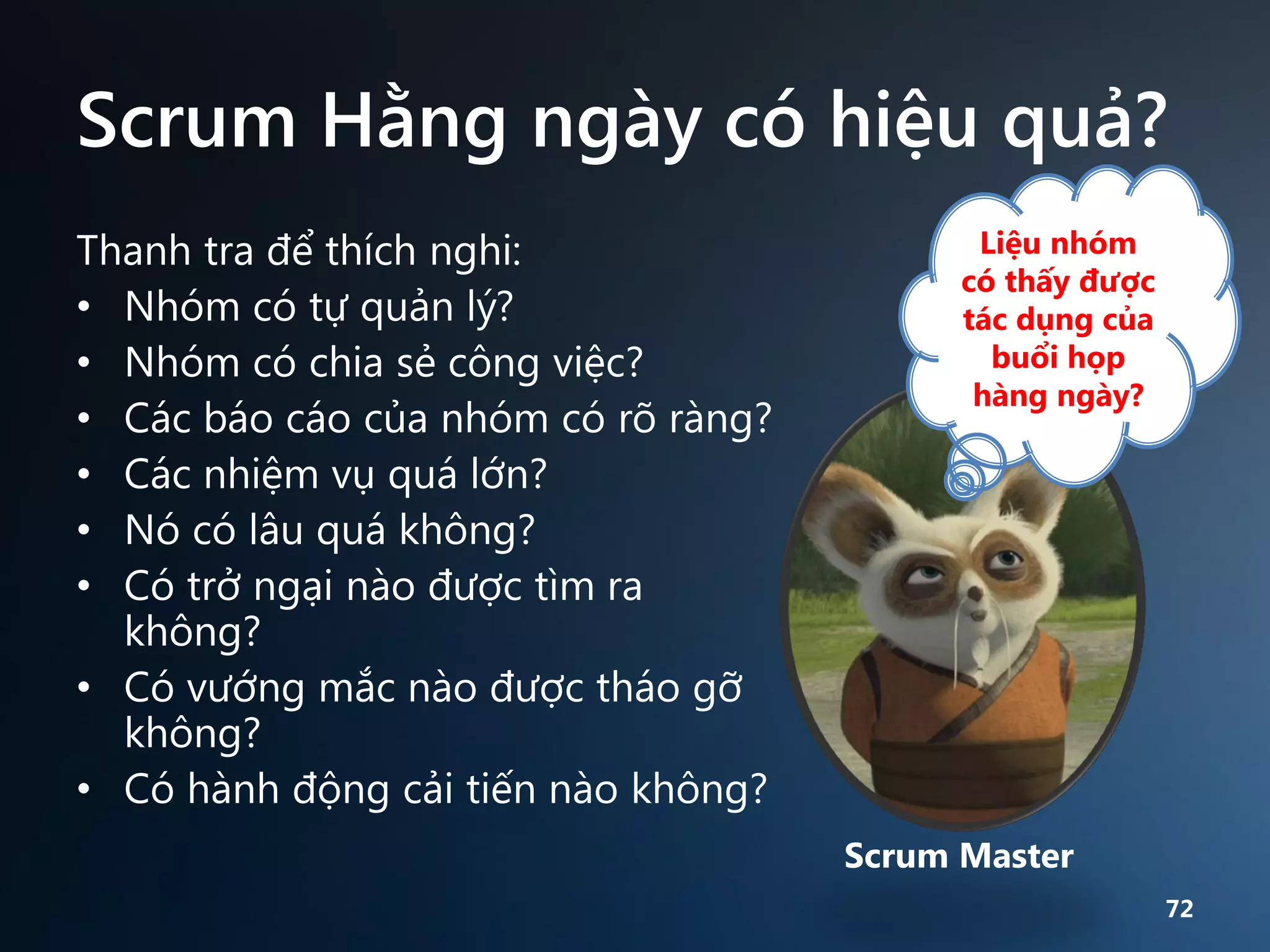 Scrum Hằng ngày có hiệu quả?
Thanh tra để thích nghi:
• Nhóm có tự quản lý?
• Nhóm có chia sẻ công việc?
• Các báo cáo của nhóm có rõ ràng?
• Các nhiệm vụ quá lớn?
• Nó có lâu quá không?
• Có trở ngại nào được tìm ra
không?
• Có vướng mắc nào được tháo gỡ
không?
• Có hành động cải tiến nào không?

Liệu nhóm
có thấy được
tác dụng của
buổi họp
hàng ngày?

Scrum Master
72

 
