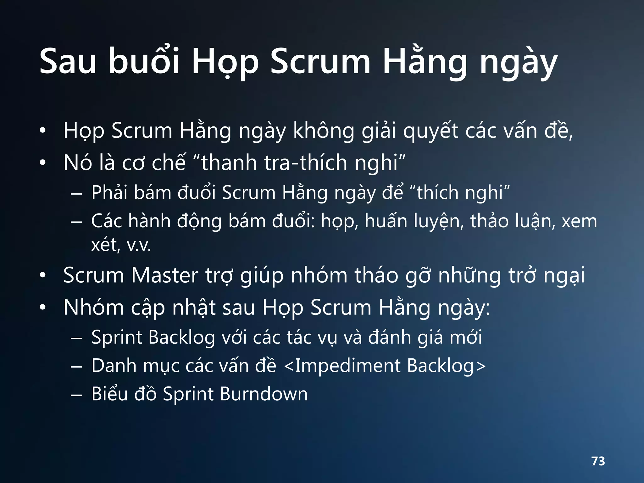 Sau buổi Họp Scrum Hằng ngày
• Họp Scrum Hằng ngày không giải quyết các vấn đề,
• Nó là cơ chế “thanh tra-thích nghi”
– Phải bám đuổi Scrum Hằng ngày để “thích nghi”
– Các hành động bám đuổi: họp, huấn luyện, thảo luận, xem
xét, v.v.

• Scrum Master trợ giúp nhóm tháo gỡ những trở ngại
• Nhóm cập nhật sau Họp Scrum Hằng ngày:
– Sprint Backlog với các tác vụ và đánh giá mới
– Danh mục các vấn đề <Impediment Backlog>
– Biểu đồ Sprint Burndown
73

 