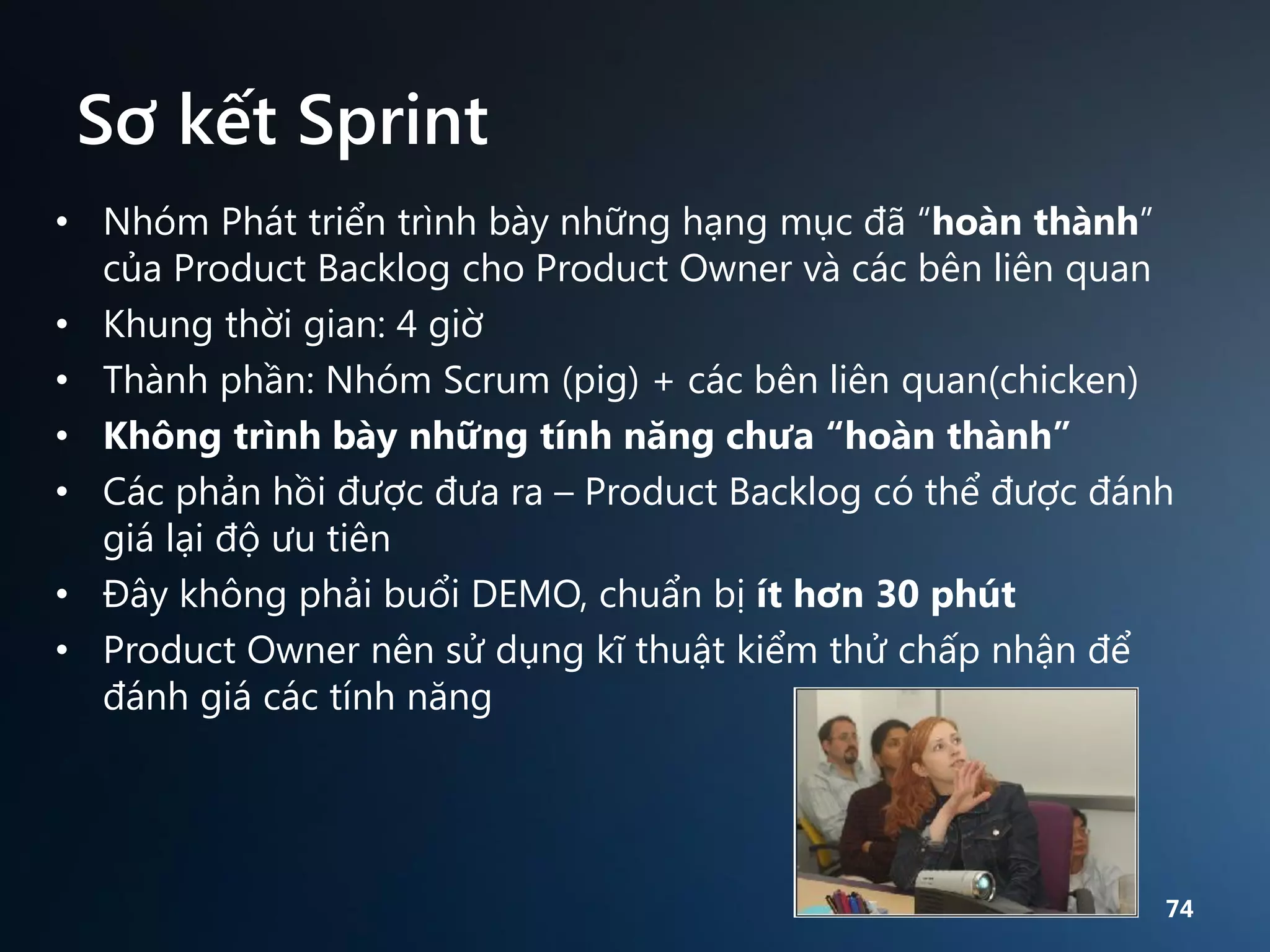 Sơ kết Sprint
• Nhóm Phát triển trình bày những hạng mục đã “hoàn thành”
của Product Backlog cho Product Owner và các bên liên quan
• Khung thời gian: 4 giờ
• Thành phần: Nhóm Scrum (pig) + các bên liên quan(chicken)
• Không trình bày những tính năng chưa “hoàn thành”
• Các phản hồi được đưa ra – Product Backlog có thể được đánh
giá lại độ ưu tiên
• Đây không phải buổi DEMO, chuẩn bị ít hơn 30 phút
• Product Owner nên sử dụng kĩ thuật kiểm thử chấp nhận để
đánh giá các tính năng

74

 