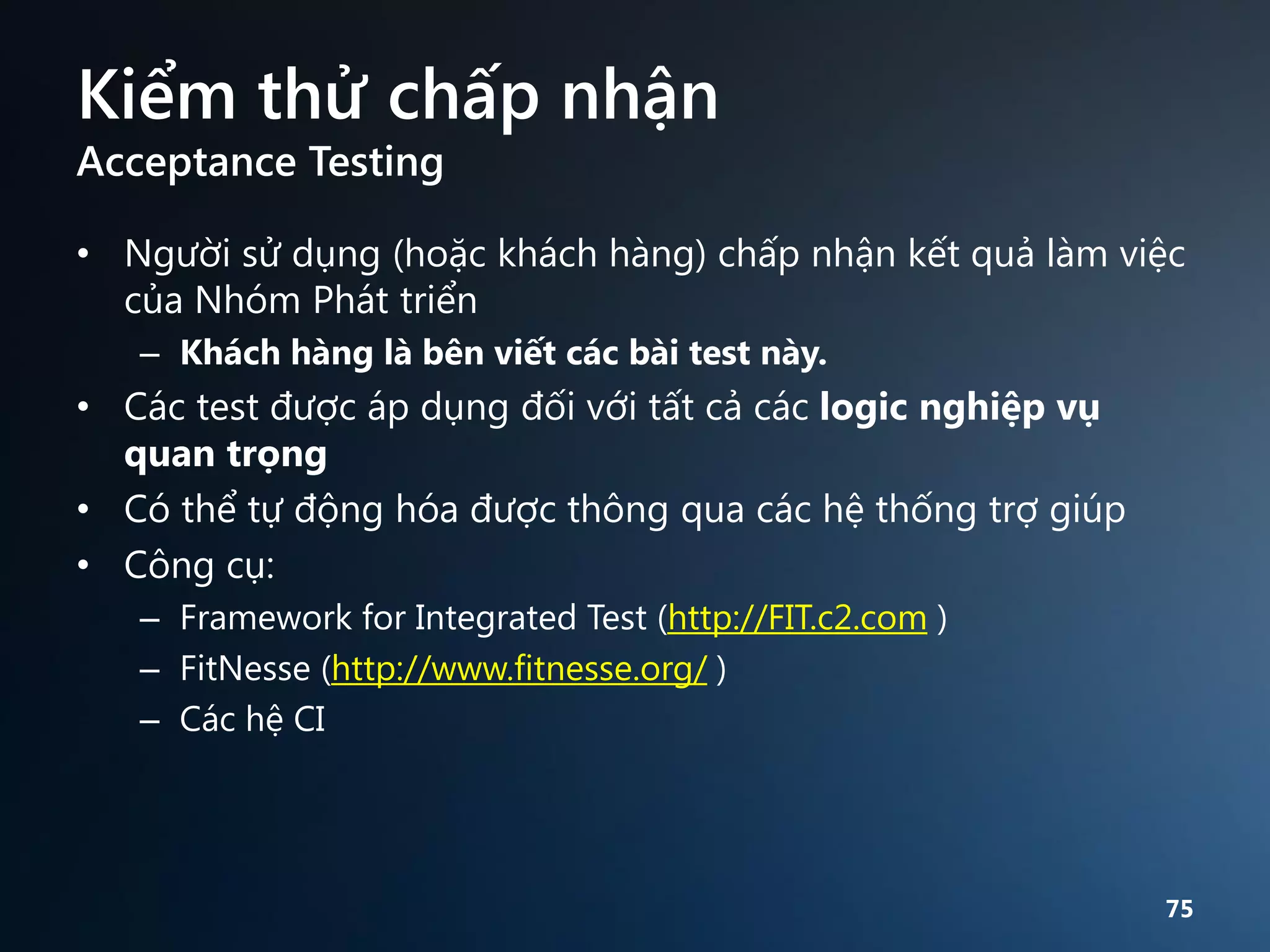 Kiểm thử chấp nhận
Acceptance Testing

• Người sử dụng (hoặc khách hàng) chấp nhận kết quả làm việc
của Nhóm Phát triển
– Khách hàng là bên viết các bài test này.

• Các test được áp dụng đối với tất cả các logic nghiệp vụ
quan trọng
• Có thể tự động hóa được thông qua các hệ thống trợ giúp
• Công cụ:
– Framework for Integrated Test (http://FIT.c2.com )
– FitNesse (http://www.fitnesse.org/ )
– Các hệ CI

75

 