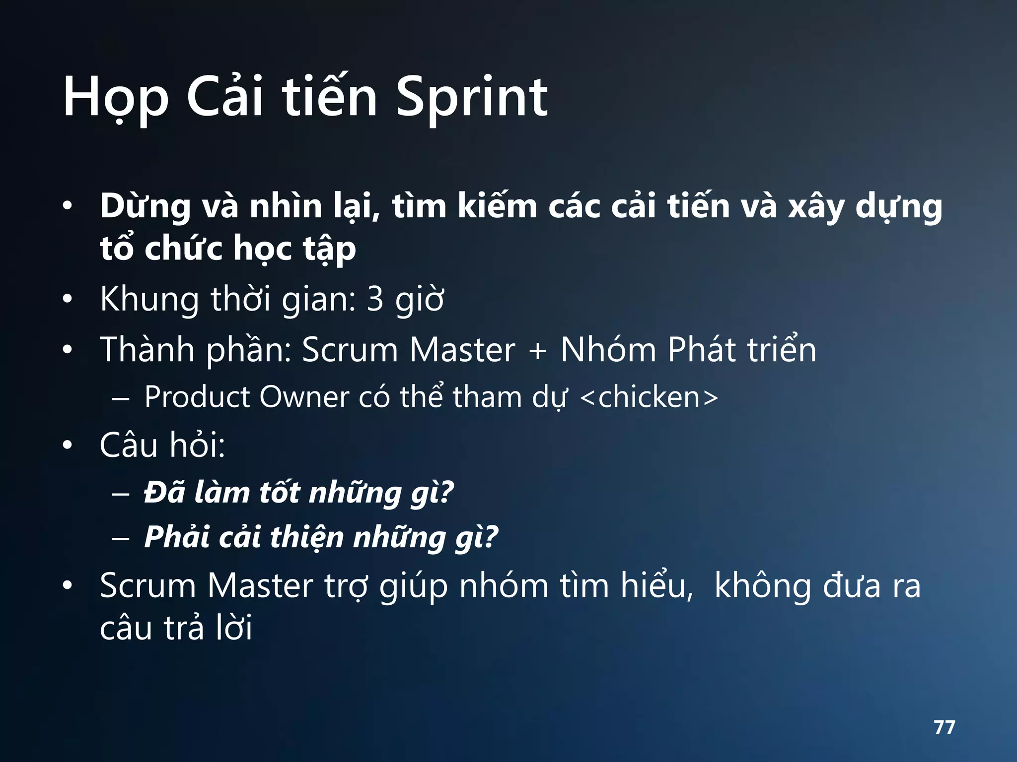 Họp Cải tiến Sprint
• Dừng và nhìn lại, tìm kiếm các cải tiến và xây dựng
tổ chức học tập
• Khung thời gian: 3 giờ
• Thành phần: Scrum Master + Nhóm Phát triển
– Product Owner có thể tham dự <chicken>

• Câu hỏi:
– Đã làm tốt những gì?
– Phải cải thiện những gì?

• Scrum Master trợ giúp nhóm tìm hiểu, không đưa ra
câu trả lời
77

 
