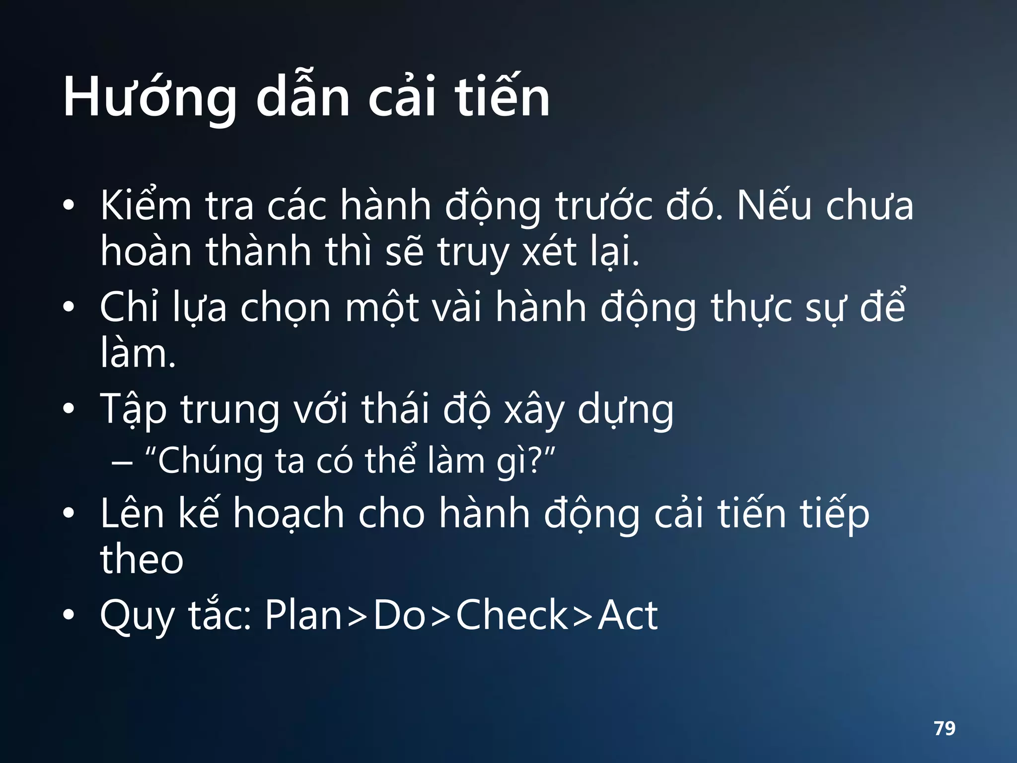 Hướng dẫn cải tiến
• Kiểm tra các hành động trước đó. Nếu chưa
hoàn thành thì sẽ truy xét lại.
• Chỉ lựa chọn một vài hành động thực sự để
làm.
• Tập trung với thái độ xây dựng
– “Chúng ta có thể làm gì?”

• Lên kế hoạch cho hành động cải tiến tiếp
theo
• Quy tắc: Plan>Do>Check>Act
79

 