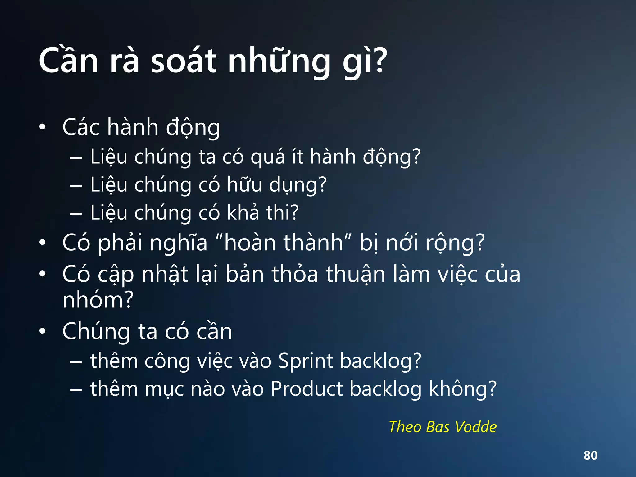 Cần rà soát những gì?
• Các hành động
– Liệu chúng ta có quá ít hành động?
– Liệu chúng có hữu dụng?
– Liệu chúng có khả thi?

• Có phải nghĩa “hoàn thành” bị nới rộng?
• Có cập nhật lại bản thỏa thuận làm việc của
nhóm?
• Chúng ta có cần
– thêm công việc vào Sprint backlog?
– thêm mục nào vào Product backlog không?
Theo Bas Vodde
80

 