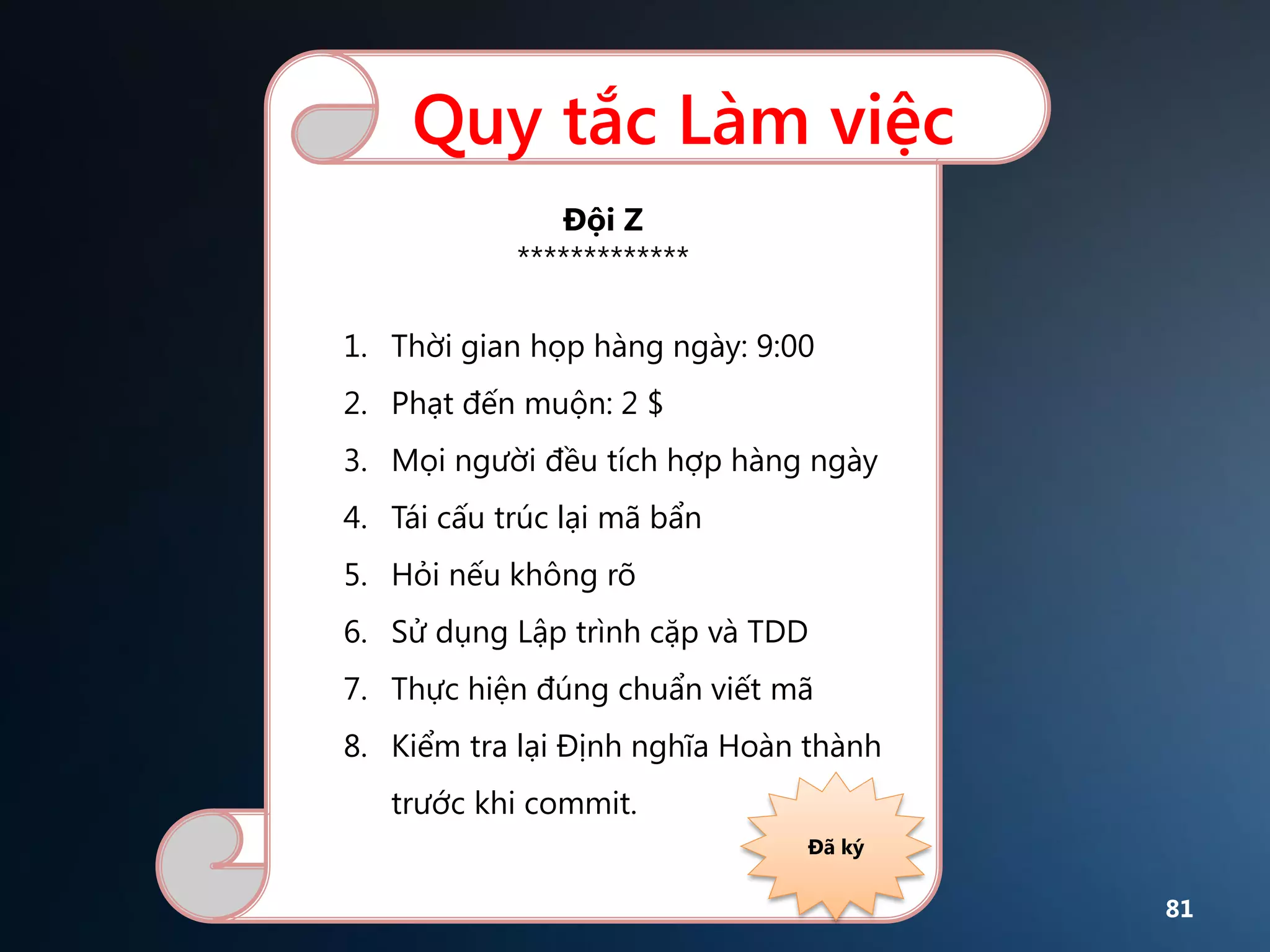 Quy tắc Làm việc
Đội Z
*************
1. Thời gian họp hàng ngày: 9:00

2. Phạt đến muộn: 2 $
3. Mọi người đều tích hợp hàng ngày
4. Tái cấu trúc lại mã bẩn
5. Hỏi nếu không rõ
6. Sử dụng Lập trình cặp và TDD
7. Thực hiện đúng chuẩn viết mã
8. Kiểm tra lại Định nghĩa Hoàn thành

trước khi commit.
Đã ký

81

 