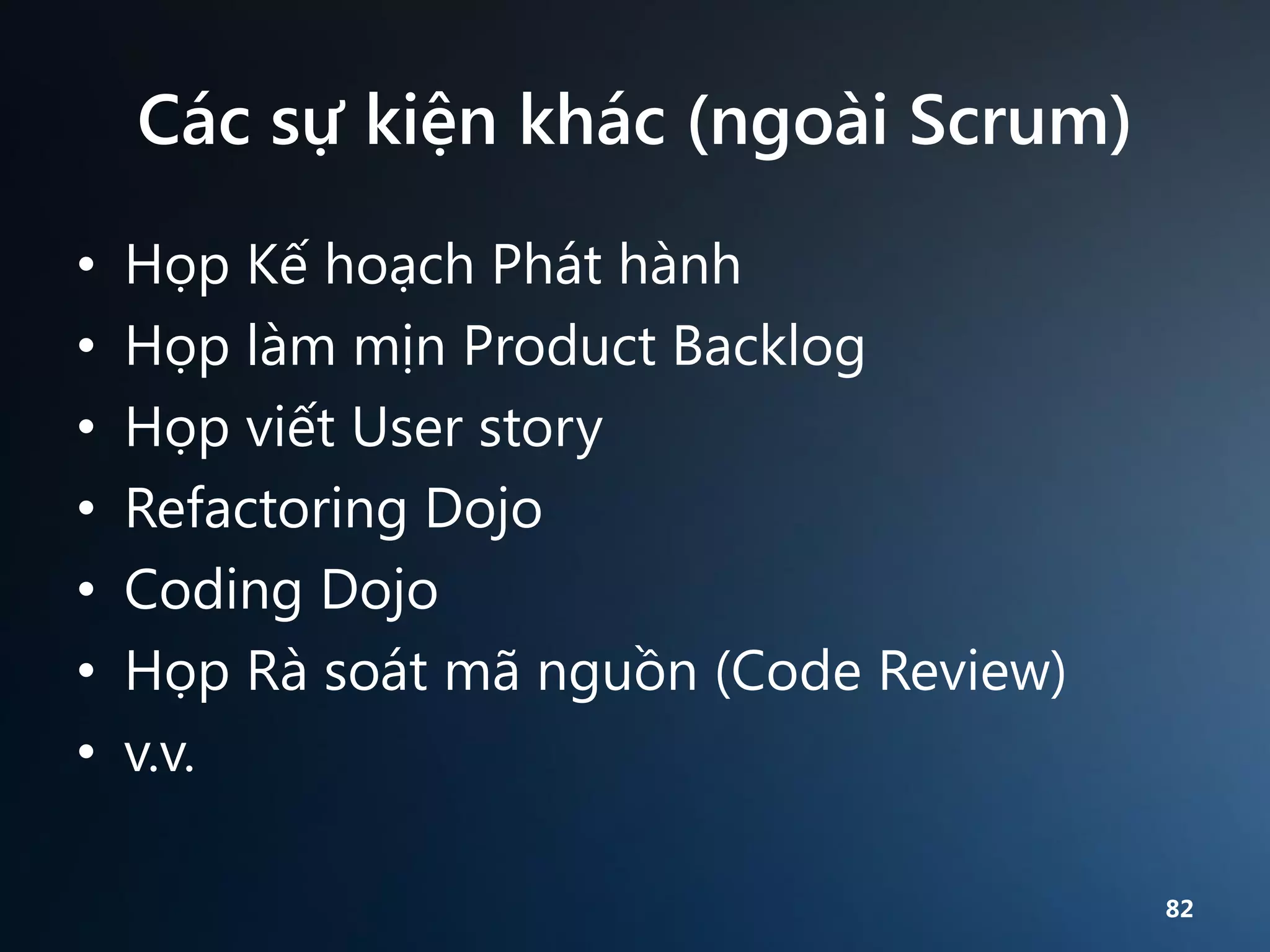 Các sự kiện khác (ngoài Scrum)
•
•
•
•
•
•
•

Họp Kế hoạch Phát hành
Họp làm mịn Product Backlog
Họp viết User story
Refactoring Dojo
Coding Dojo
Họp Rà soát mã nguồn (Code Review)
v.v.
82

 