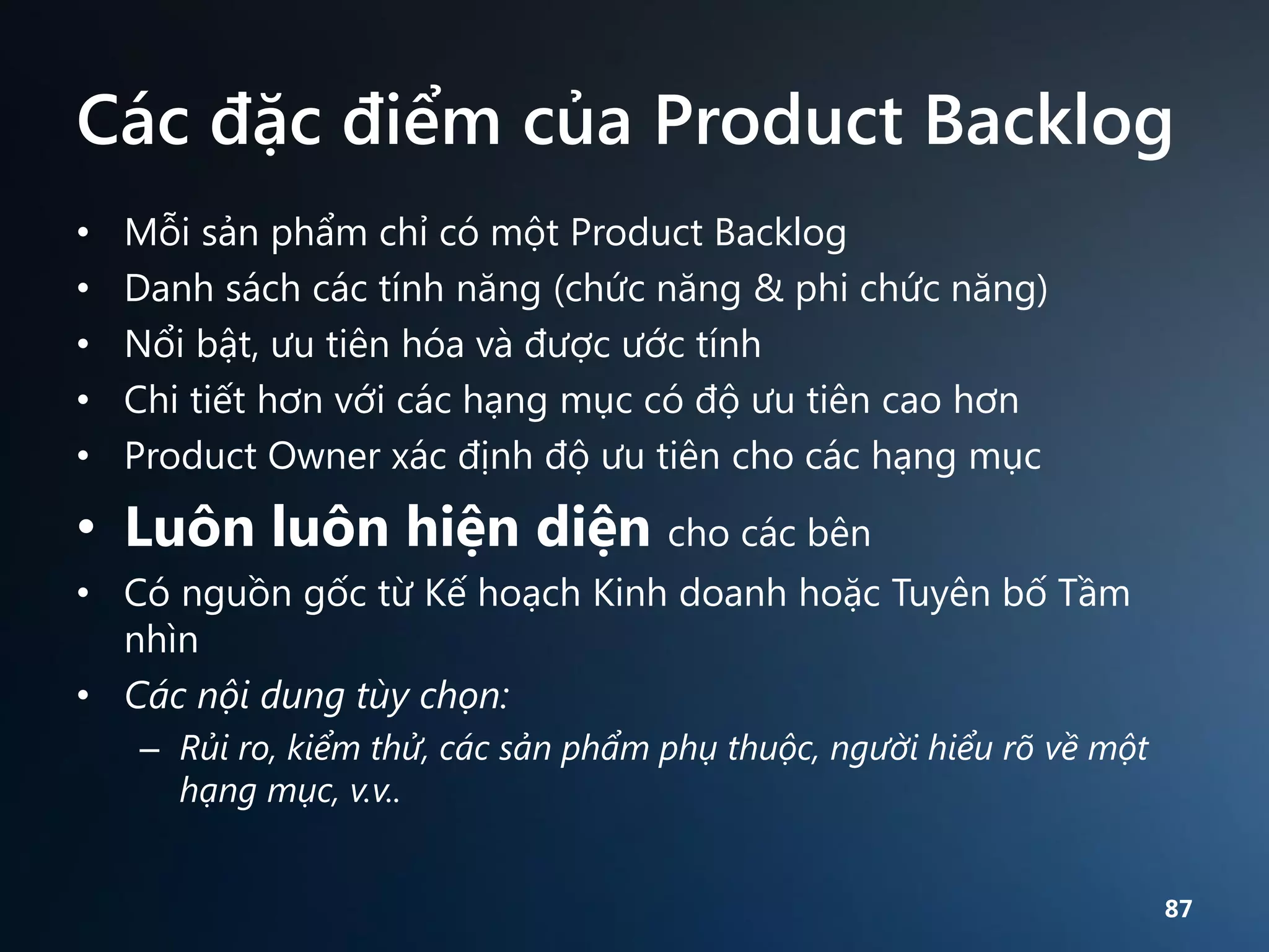 Các đặc điểm của Product Backlog
•
•
•
•
•

Mỗi sản phẩm chỉ có một Product Backlog
Danh sách các tính năng (chức năng & phi chức năng)
Nổi bật, ưu tiên hóa và được ước tính
Chi tiết hơn với các hạng mục có độ ưu tiên cao hơn
Product Owner xác định độ ưu tiên cho các hạng mục

• Luôn luôn hiện diện cho các bên
• Có nguồn gốc từ Kế hoạch Kinh doanh hoặc Tuyên bố Tầm
nhìn
• Các nội dung tùy chọn:
– Rủi ro, kiểm thử, các sản phẩm phụ thuộc, người hiểu rõ về một
hạng mục, v.v..
87

 