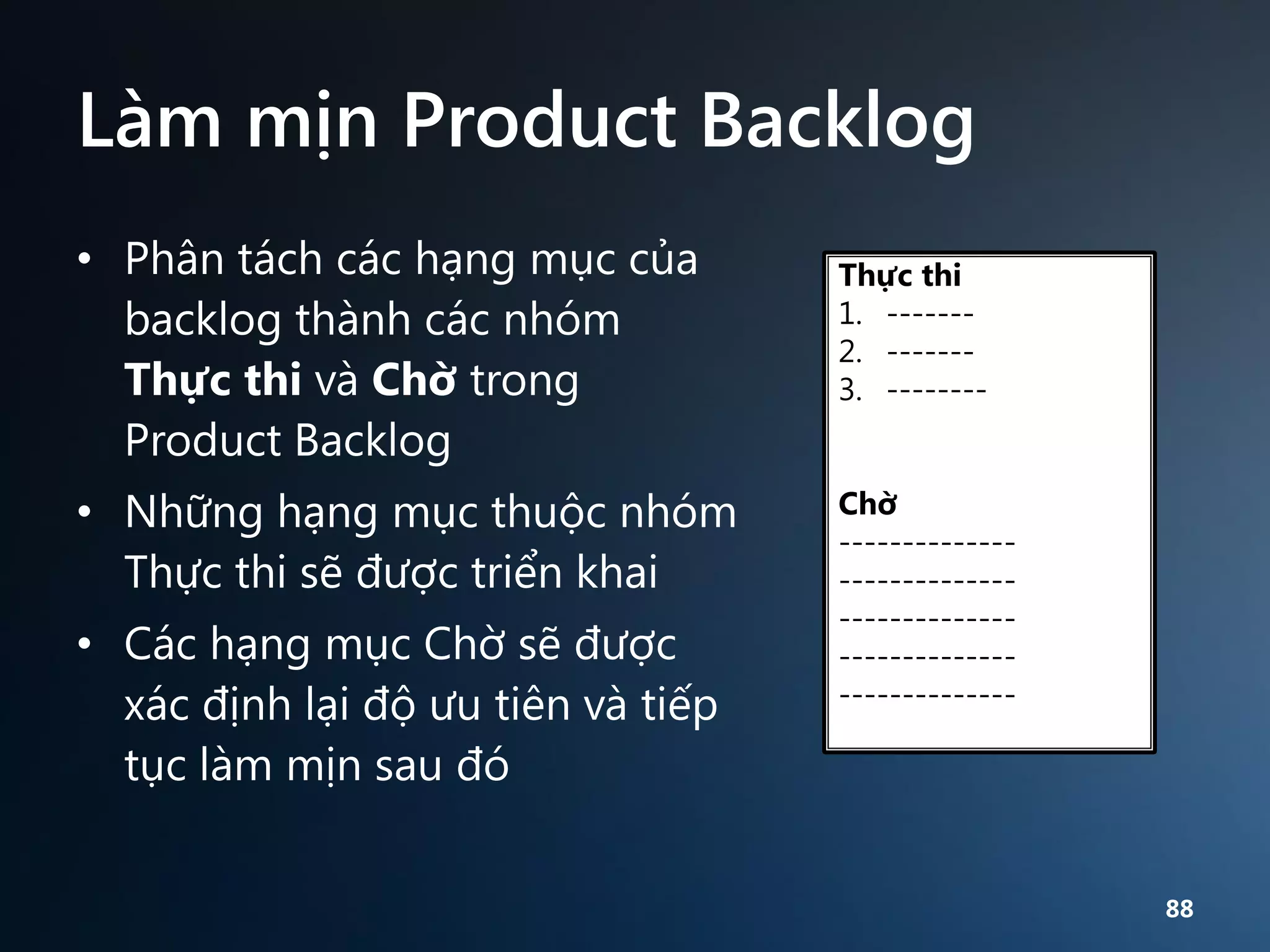 Làm mịn Product Backlog
• Phân tách các hạng mục của
backlog thành các nhóm
Thực thi và Chờ trong
Product Backlog

• Những hạng mục thuộc nhóm
Thực thi sẽ được triển khai
• Các hạng mục Chờ sẽ được
xác định lại độ ưu tiên và tiếp
tục làm mịn sau đó

Thực thi
1. ------2. ------3. --------

Chờ
------------------------------------------------------------------

88

 