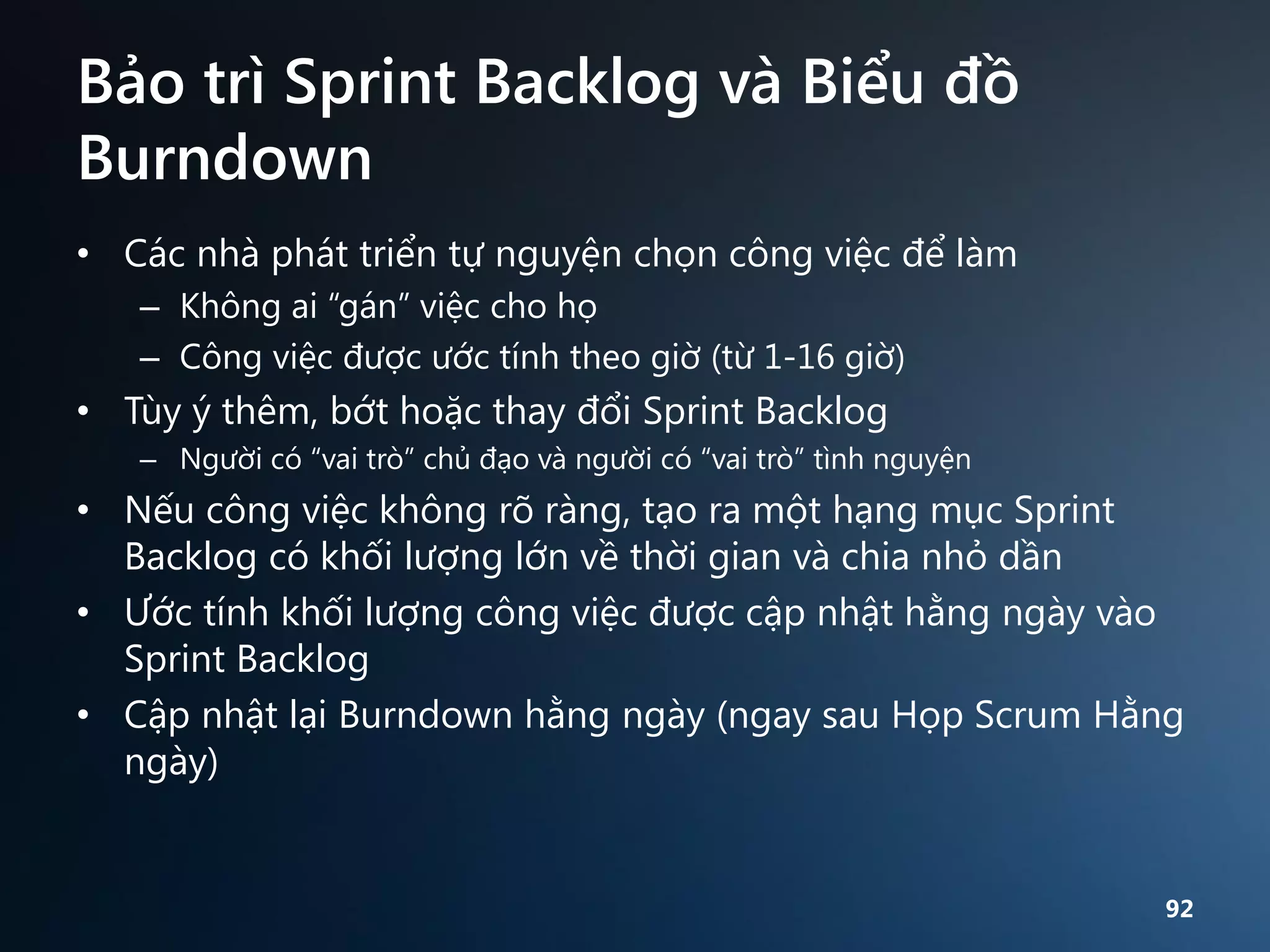 Bảo trì Sprint Backlog và Biểu đồ
Burndown
• Các nhà phát triển tự nguyện chọn công việc để làm
– Không ai “gán” việc cho họ
– Công việc được ước tính theo giờ (từ 1-16 giờ)

• Tùy ý thêm, bớt hoặc thay đổi Sprint Backlog
– Người có “vai trò” chủ đạo và người có “vai trò” tình nguyện

• Nếu công việc không rõ ràng, tạo ra một hạng mục Sprint
Backlog có khối lượng lớn về thời gian và chia nhỏ dần
• Ước tính khối lượng công việc được cập nhật hằng ngày vào
Sprint Backlog
• Cập nhật lại Burndown hằng ngày (ngay sau Họp Scrum Hằng
ngày)

92

 