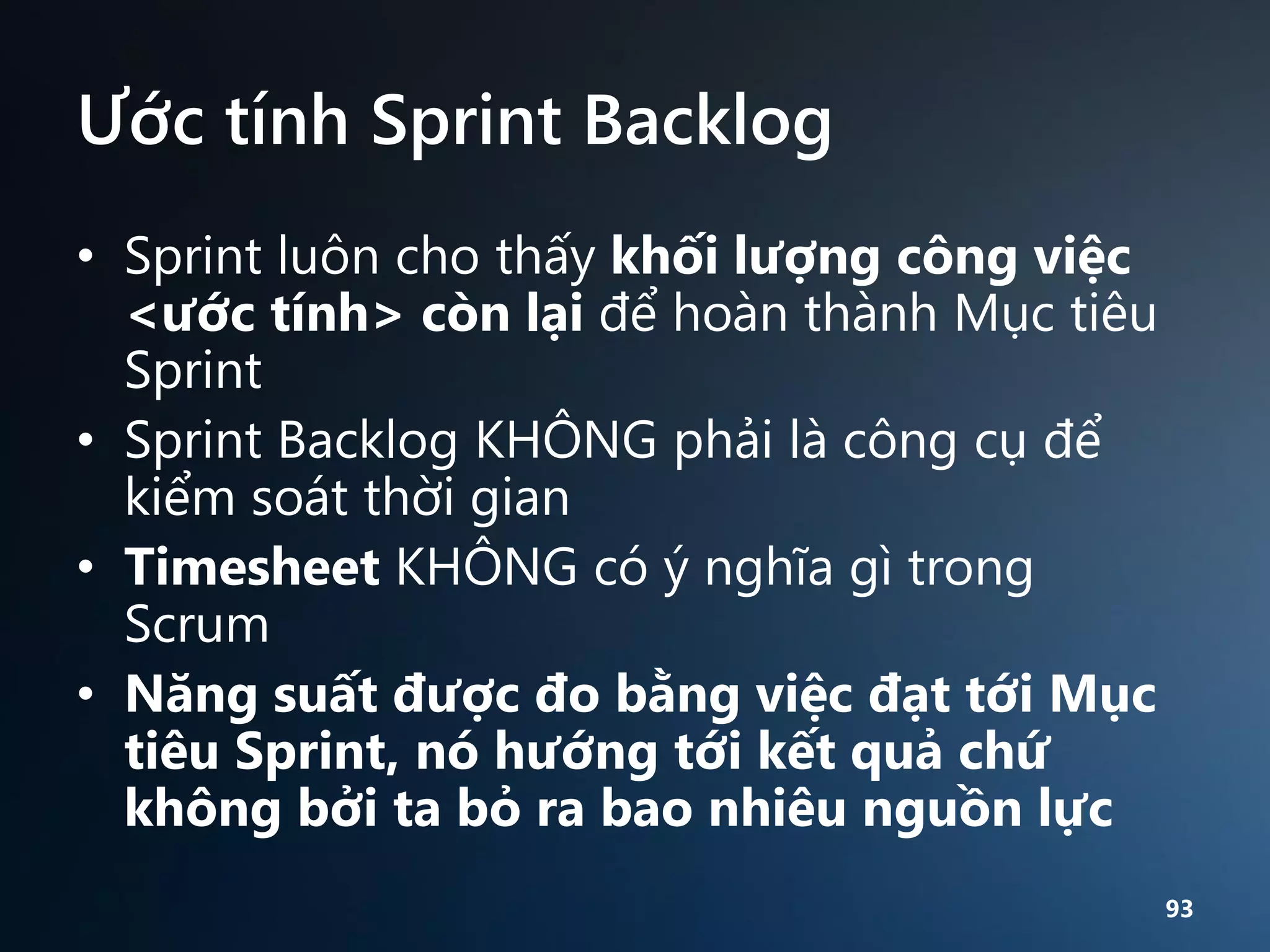 Ước tính Sprint Backlog
• Sprint luôn cho thấy khối lượng công việc
<ước tính> còn lại để hoàn thành Mục tiêu
Sprint
• Sprint Backlog KHÔNG phải là công cụ để
kiểm soát thời gian
• Timesheet KHÔNG có ý nghĩa gì trong
Scrum
• Năng suất được đo bằng việc đạt tới Mục
tiêu Sprint, nó hướng tới kết quả chứ
không bởi ta bỏ ra bao nhiêu nguồn lực
93

 