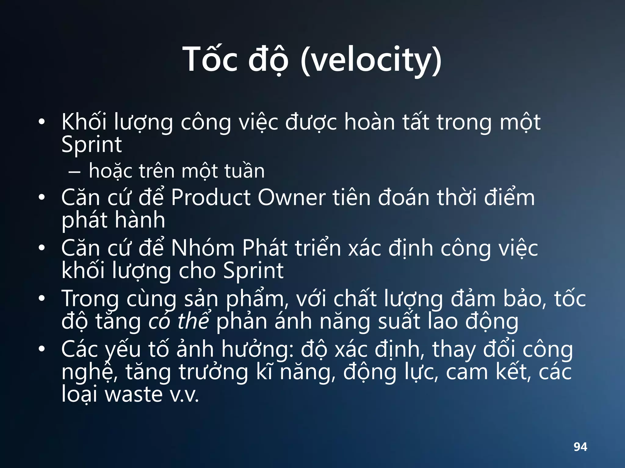 Tốc độ (velocity)
• Khối lượng công việc được hoàn tất trong một
Sprint
– hoặc trên một tuần

• Căn cứ để Product Owner tiên đoán thời điểm
phát hành
• Căn cứ để Nhóm Phát triển xác định công việc
khối lượng cho Sprint
• Trong cùng sản phẩm, với chất lượng đảm bảo, tốc
độ tăng có thể phản ánh năng suất lao động
• Các yếu tố ảnh hưởng: độ xác định, thay đổi công
nghệ, tăng trưởng kĩ năng, động lực, cam kết, các
loại waste v.v.
94

 