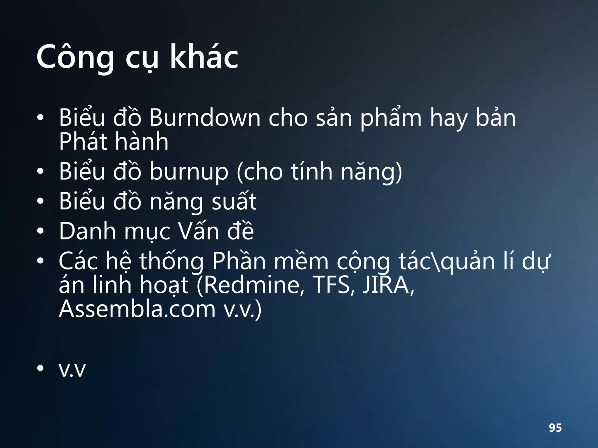 Công cụ khác
• Biểu đồ Burndown cho sản phẩm hay bản
Phát hành
• Biểu đồ burnup (cho tính năng)
• Biểu đồ năng suất
• Danh mục Vấn đề
• Các hệ thống Phần mềm cộng tácquản lí dự
án linh hoạt (Redmine, TFS, JIRA,
Assembla.com v.v.)
• v.v
95

 