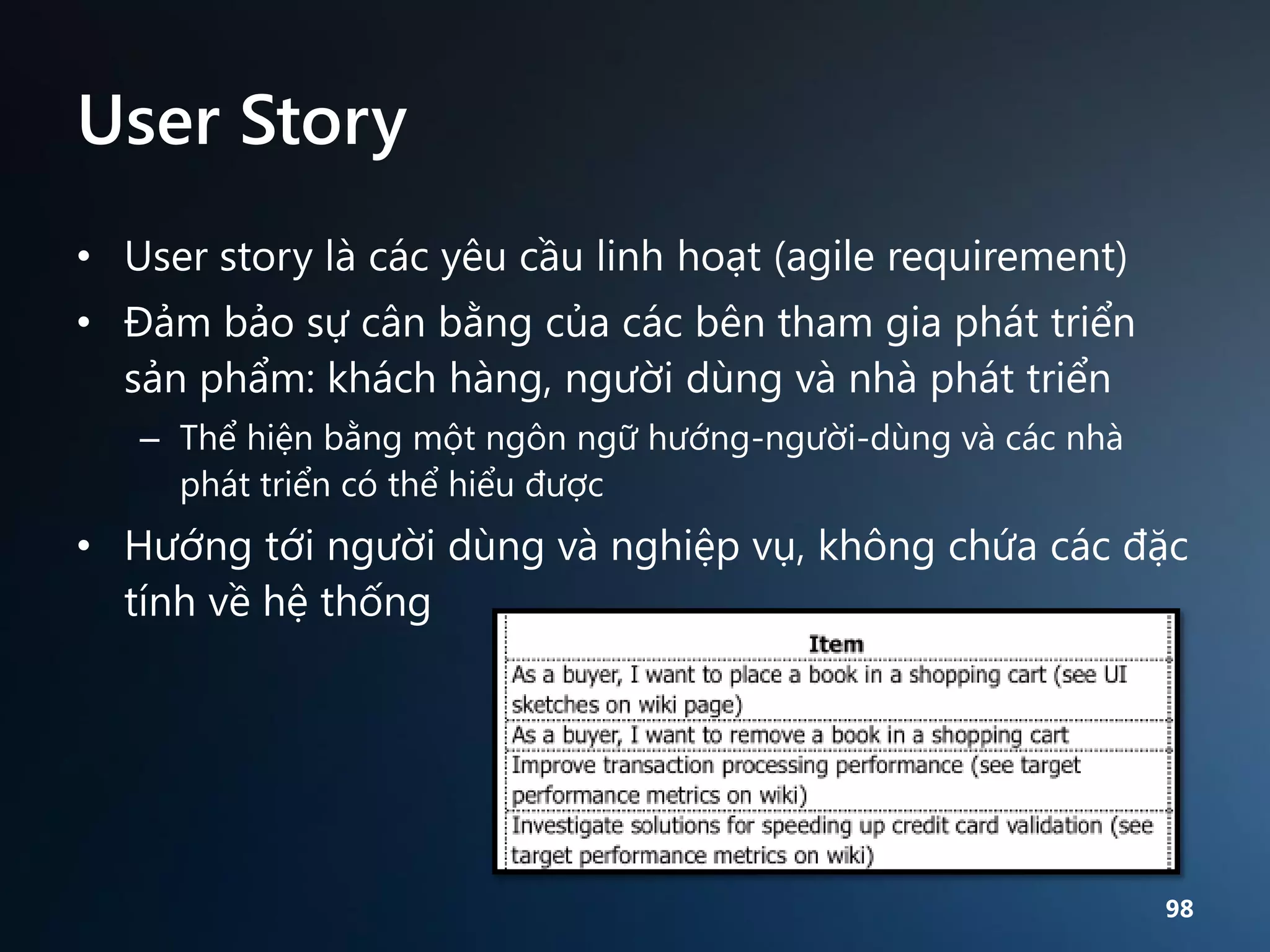 User Story
• User story là các yêu cầu linh hoạt (agile requirement)

• Đảm bảo sự cân bằng của các bên tham gia phát triển
sản phẩm: khách hàng, người dùng và nhà phát triển
– Thể hiện bằng một ngôn ngữ hướng-người-dùng và các nhà
phát triển có thể hiểu được

• Hướng tới người dùng và nghiệp vụ, không chứa các đặc
tính về hệ thống

98

 