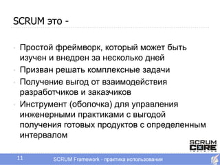 SCRUM это -

•   Простой фреймворк, который может быть
    изучен и внедрен за несколько дней
•   Призван решать комплексные задачи
•   Получение выгод от взаимодействия
    разработчиков и заказчиков
•   Инструмент (оболочка) для управления
    инженерными практиками с выгодой
    получения готовых продуктов с определенным
    интервалом

    11
 