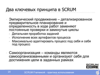 Два ключевых принципа в SCRUM

•   Эмпирический продвижение – детализированное
    предварительное планирование и
    определенность в ходе работ заменяют
    постоянные проверки и замкнутые циклы
    •    Детальная проработка заданий
    •    Исполнение всех артефактов процесса
    •    Максимально адаптировать процесс под себя и себя
         под процесс

•   Самоорганизация – команды являются
    самоорганизованными и организуют себя для
    достижения цели в заданных рамках


    14
 