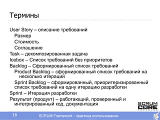 Термины
User Story – описание требований
  Размер
  Стоимость
  Соглашение
Task – декомпозированная задача
Icebox – Список требований без приоритетов
Backlog – Сформированный список требований
  Product Backlog – сформированный список требований на
    несколько итераций
  Sprint Backlog – сформированный, приоритеризированный
  список требований на одну итерацию разработки
Sprint – Итерация разработки
Результат (продукт) – работающий, проверенный и
  интегрированный код, документация

 18
 
