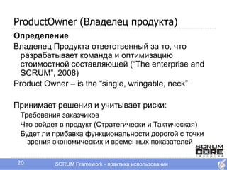 ProductOwner (Владелец продукта)
Определение
Владелец Продукта ответственный за то, что
 разрабатывает команда и оптимизацию
 стоимостной составляющей (―The enterprise and
 SCRUM‖, 2008)
Product Owner – is the ―single, wringable, neck‖

Принимает решения и учитывает риски:
 Требования заказчиков
 Что войдет в продукт (Стратегически и Тактическая)
 Будет ли прибавка функциональности дорогой с точки
   зрения экономических и временных показателей

20
 