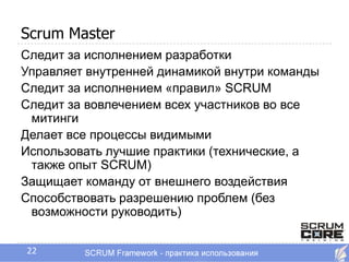 Scrum Master
Следит за исполнением разработки
Управляет внутренней динамикой внутри команды
Следит за исполнением «правил» SCRUM
Следит за вовлечением всех участников во все
 митинги
Делает все процессы видимыми
Использовать лучшие практики (технические, а
 также опыт SCRUM)
Защищает команду от внешнего воздействия
Способствовать разрешению проблем (без
 возможности руководить)


22
 