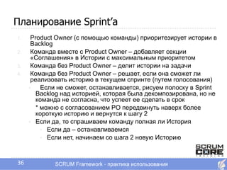 Планирование Sprint’a
1.    Product Owner (с помощью команды) приоритезирует истории в
      Backlog
2.    Команда вместе с Product Owner – добавляет секции
      «Соглашения» в Истории с максимальным приоритетом
3.    Команда без Product Owner – делит истории на задачи
4.    Команда без Product Owner – решает, если она сможет ли
      реализовать историю в текущем спринте (путем голосования)
     •    Если не сможет, останавливается, рисуем полоску в Sprint
        Backlog над историей, которая была декомпозирована, но не
        команда не согласна, что успеет ее сделать в срок
        * можно с согласованием PO передвинуть наверх более
        короткую историю и вернутся к шагу 2
     • Если да, то спрашиваем команду полная ли История
          • Если да – останавливаемся
          • Если нет, начинаем со шага 2 новую Историю




36
 