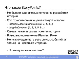 Что такое StoryPoints?
   Не бывает одинаковых по уровню разработки
    историй
   Это относительная оценка каждой истории
        степень двойки для оценки( 2, 4, 8...)
        ряд Фибоначчи (1, 2, 3, 5, 8...)
   Самая легкая и самая тяжелая истории
   Возможно применение Planning Poker
   Не нужно оценивать весь список событий, а
    только на несколько итераций

        А почему не часах или днях?

    51
 