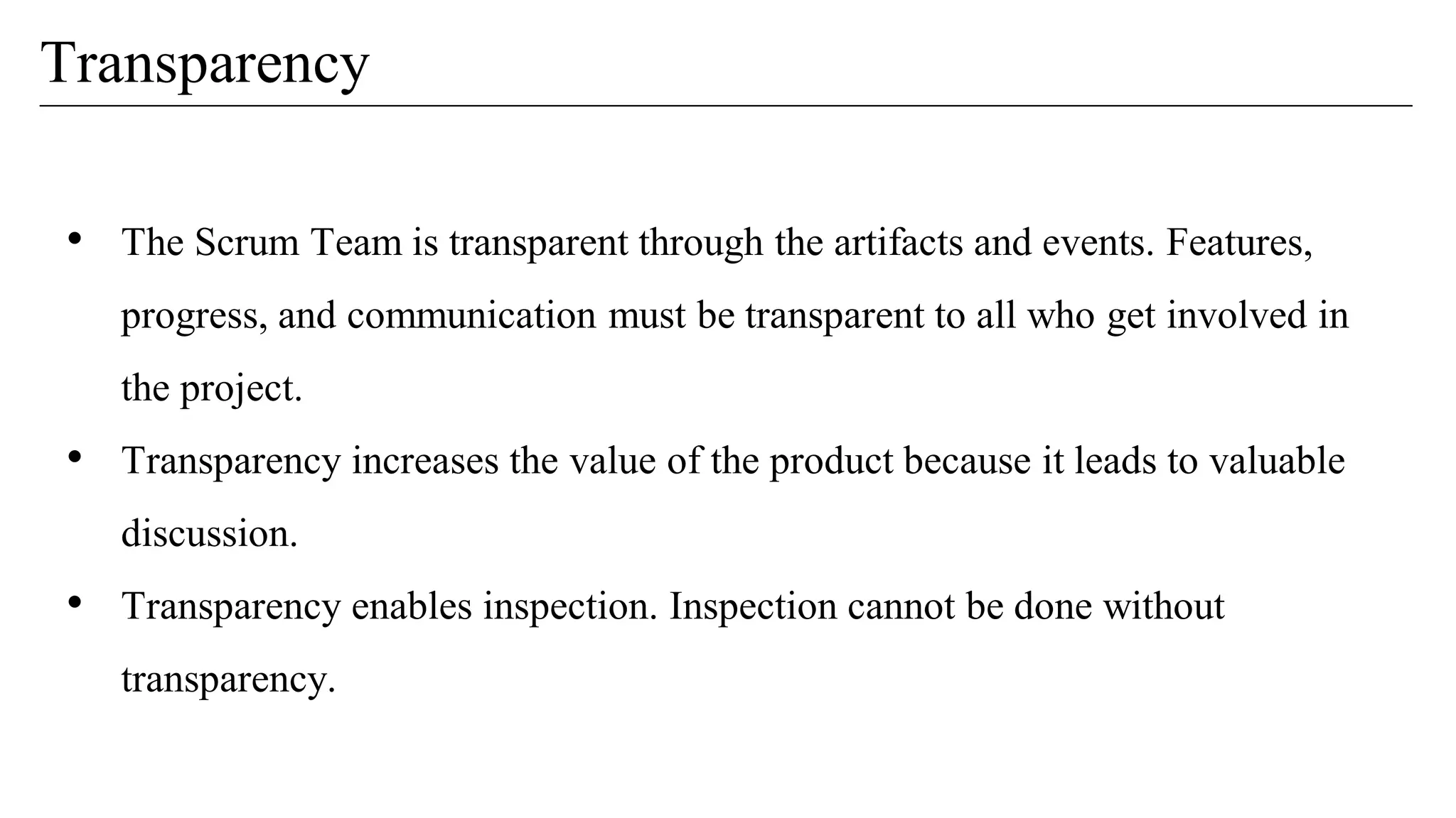 Transparency
• The Scrum Team is transparent through the artifacts and events. Features,
progress, and communication must be transparent to all who get involved in
the project.
• Transparency increases the value of the product because it leads to valuable
discussion.
• Transparency enables inspection. Inspection cannot be done without
transparency.
 