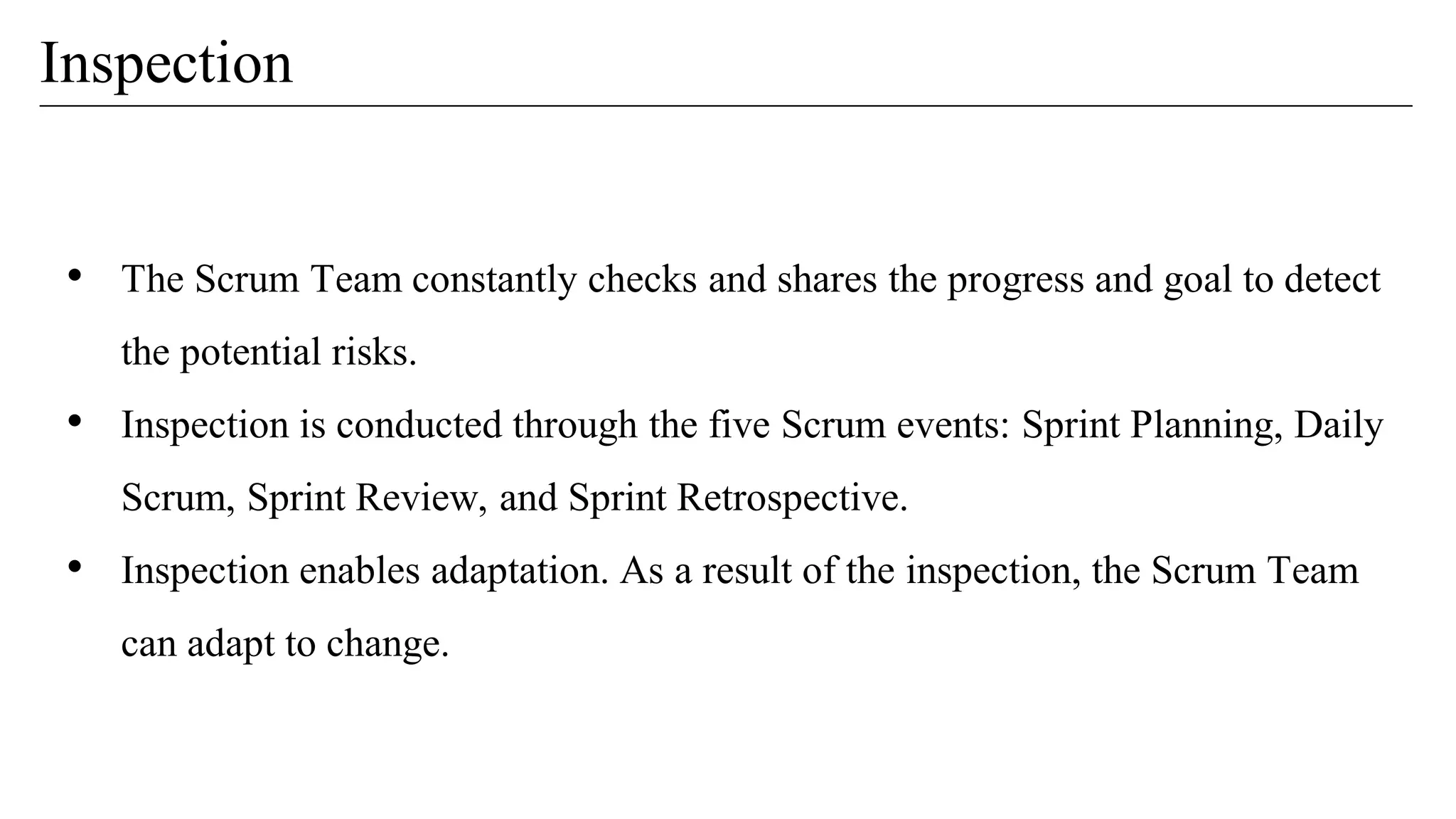 Inspection
• The Scrum Team constantly checks and shares the progress and goal to detect
the potential risks.
• Inspection is conducted through the five Scrum events: Sprint Planning, Daily
Scrum, Sprint Review, and Sprint Retrospective.
• Inspection enables adaptation. As a result of the inspection, the Scrum Team
can adapt to change.
 