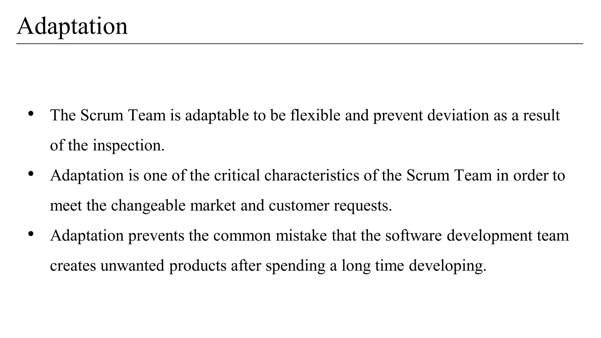 Adaptation
• The Scrum Team is adaptable to be flexible and prevent deviation as a result
of the inspection.
• Adaptation is one of the critical characteristics of the Scrum Team in order to
meet the changeable market and customer requests.
• Adaptation prevents the common mistake that the software development team
creates unwanted products after spending a long time developing.
 
