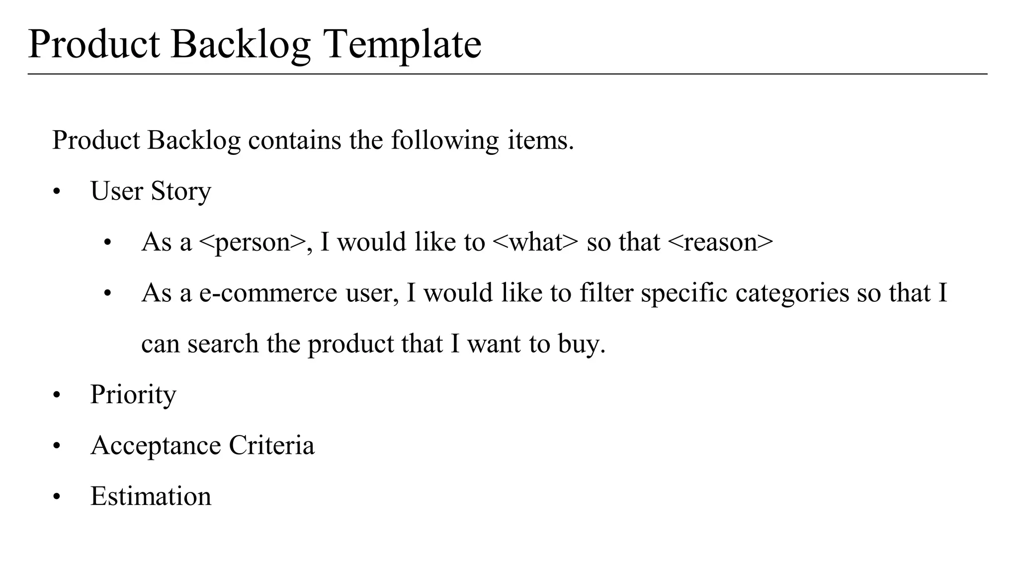 Product Backlog contains the following items.
• User Story
• As a <person>, I would like to <what> so that <reason>
• As a e-commerce user, I would like to filter specific categories so that I
can search the product that I want to buy.
• Priority
• Acceptance Criteria
• Estimation
Product Backlog Template
 