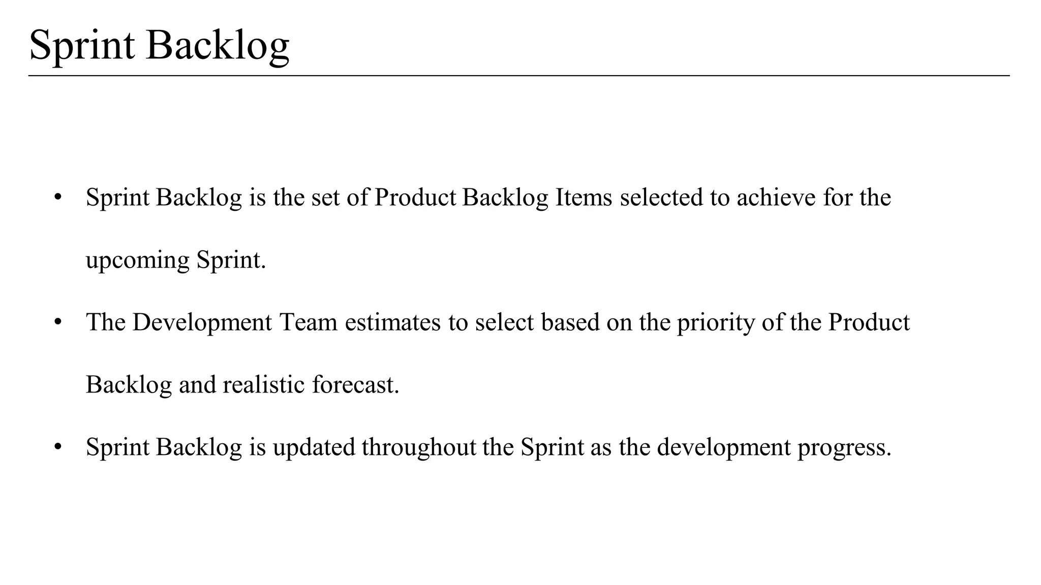 Sprint Backlog
• Sprint Backlog is the set of Product Backlog Items selected to achieve for the
upcoming Sprint.
• The Development Team estimates to select based on the priority of the Product
Backlog and realistic forecast.
• Sprint Backlog is updated throughout the Sprint as the development progress.
 