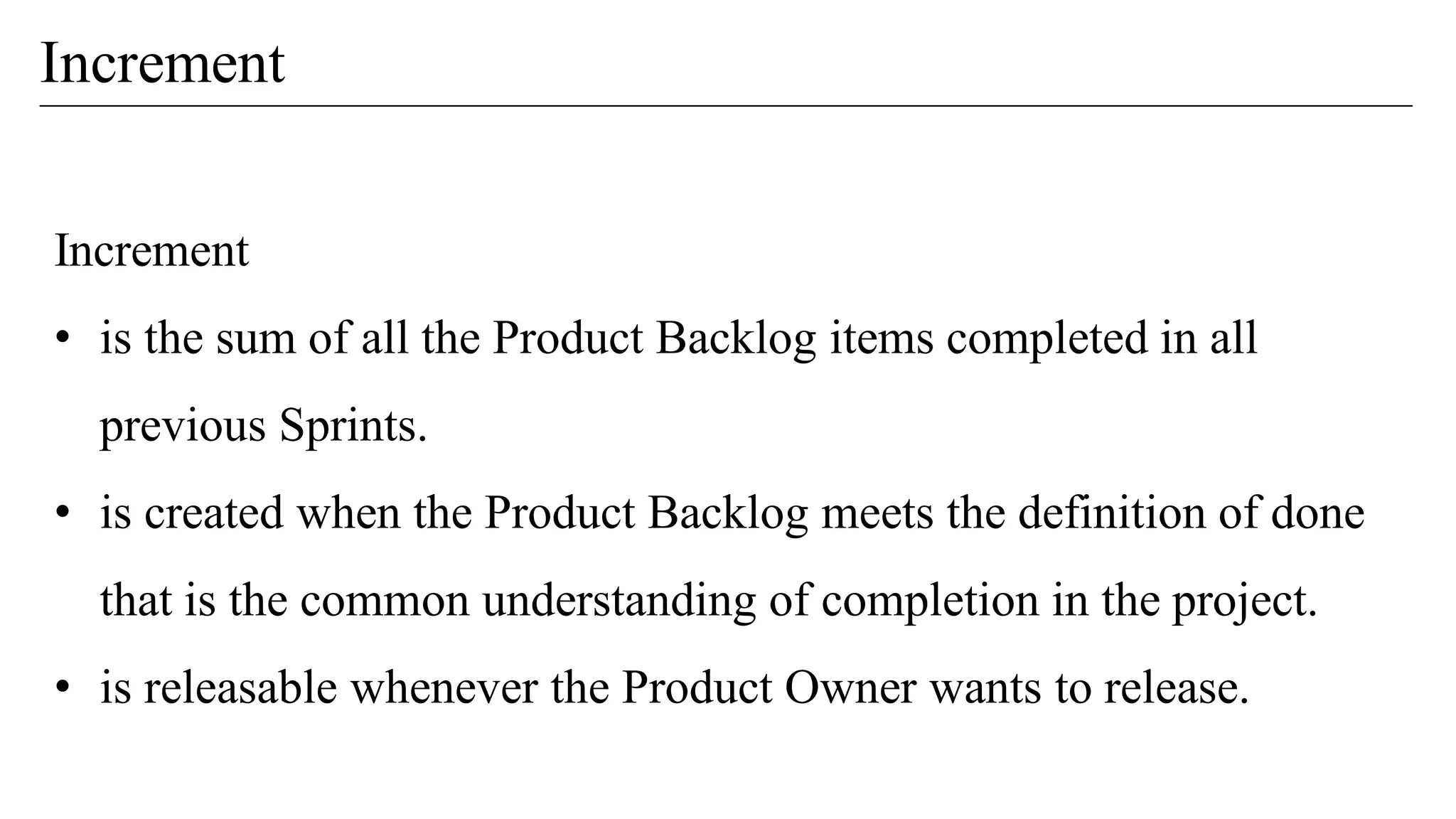 Increment
Increment
• is the sum of all the Product Backlog items completed in all
previous Sprints.
• is created when the Product Backlog meets the definition of done
that is the common understanding of completion in the project.
• is releasable whenever the Product Owner wants to release.
 