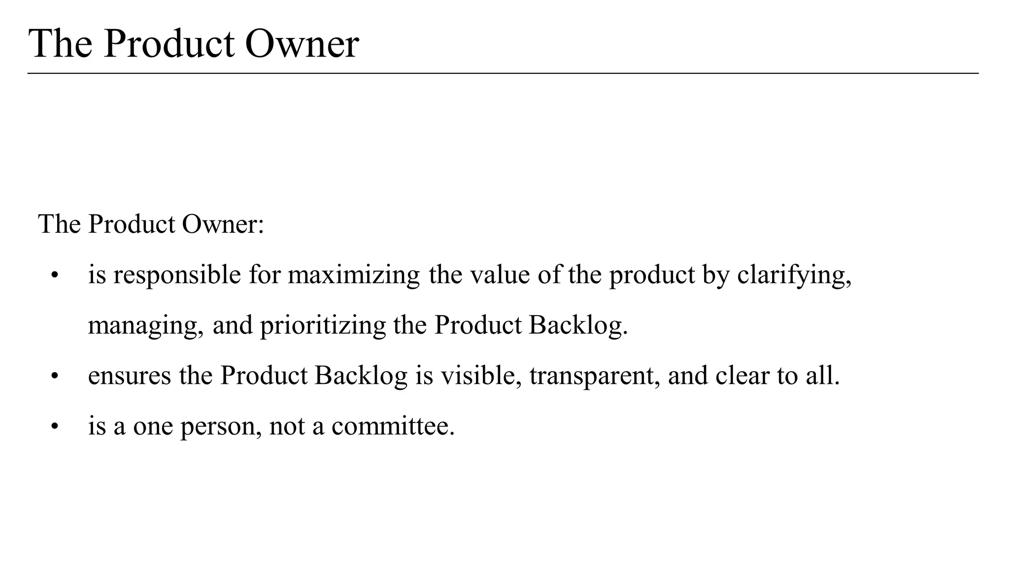 The Product Owner:
• is responsible for maximizing the value of the product by clarifying,
managing, and prioritizing the Product Backlog.
• ensures the Product Backlog is visible, transparent, and clear to all.
• is a one person, not a committee.
The Product Owner
 