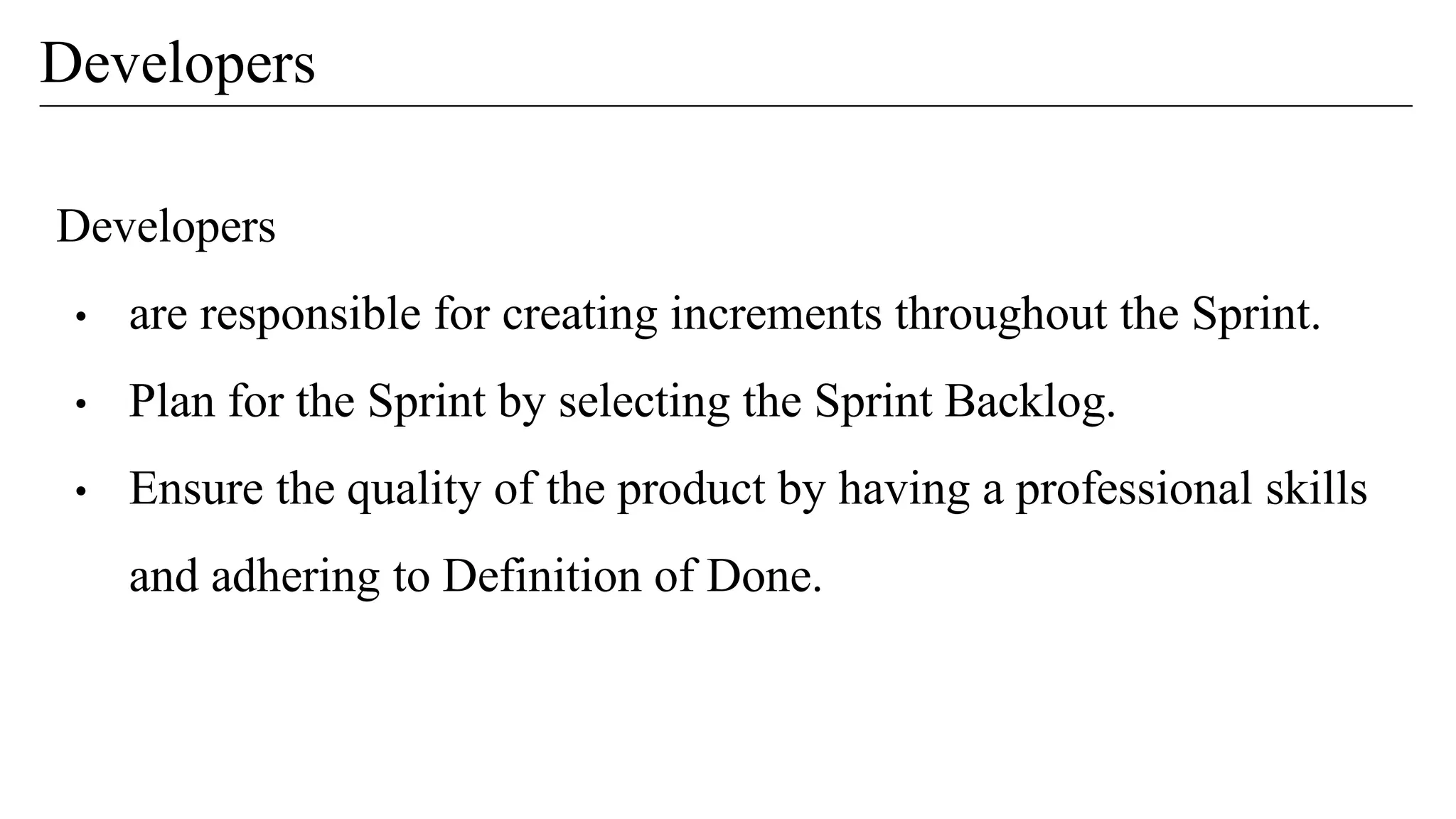Developers
• are responsible for creating increments throughout the Sprint.
• Plan for the Sprint by selecting the Sprint Backlog.
• Ensure the quality of the product by having a professional skills
and adhering to Definition of Done.
Developers
 