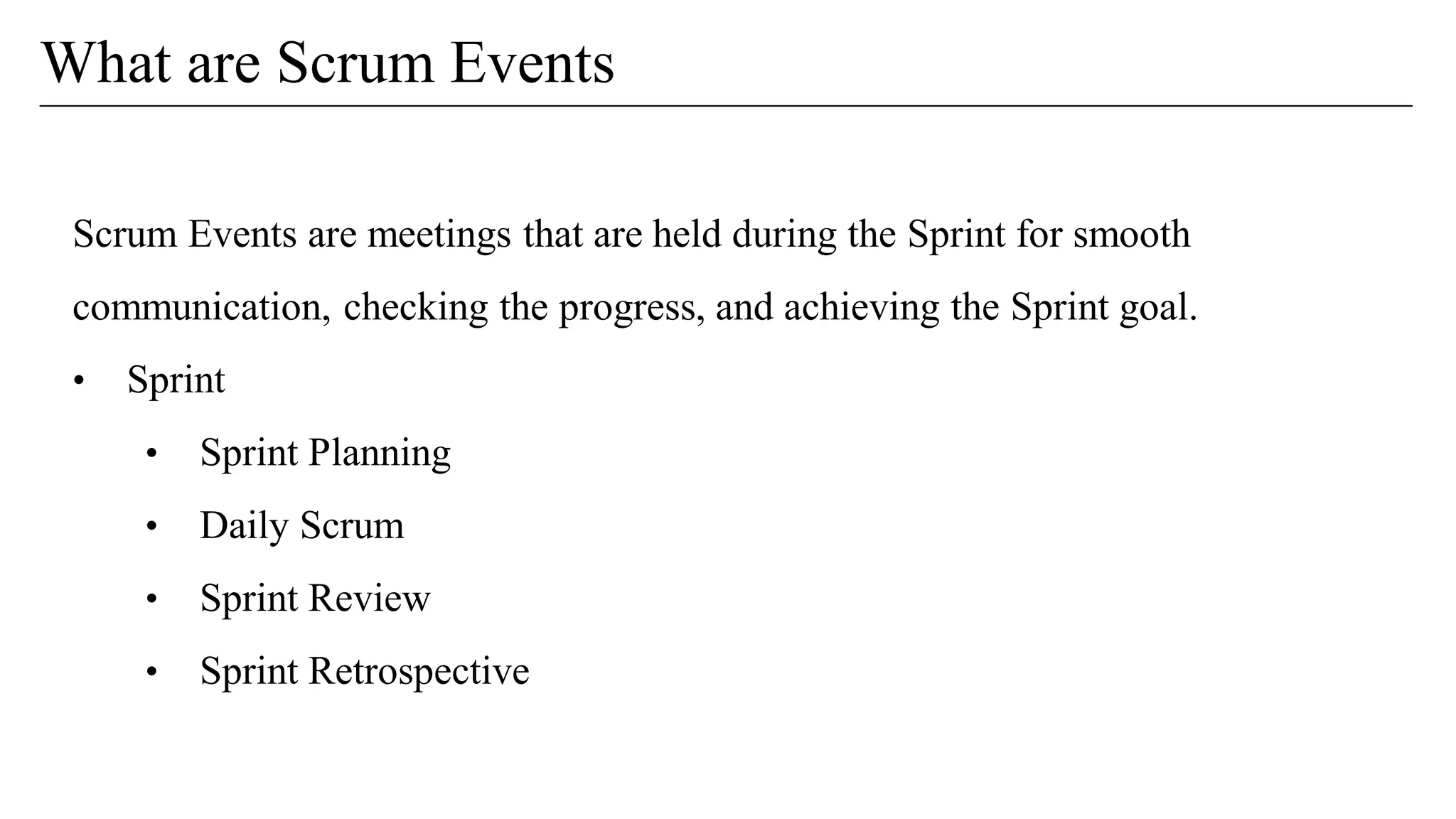 Scrum Events are meetings that are held during the Sprint for smooth
communication, checking the progress, and achieving the Sprint goal.
• Sprint
• Sprint Planning
• Daily Scrum
• Sprint Review
• Sprint Retrospective
What are Scrum Events
 