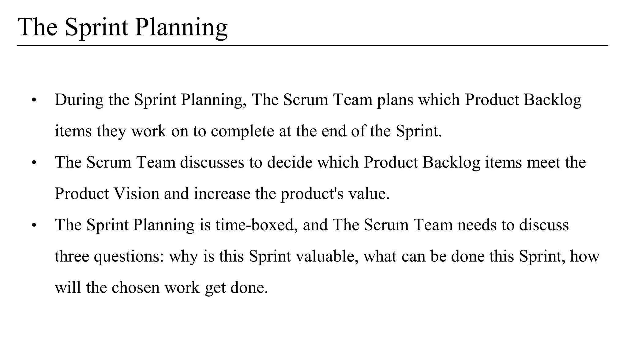 The Sprint Planning
• During the Sprint Planning, The Scrum Team plans which Product Backlog
items they work on to complete at the end of the Sprint.
• The Scrum Team discusses to decide which Product Backlog items meet the
Product Vision and increase the product's value.
• The Sprint Planning is time-boxed, and The Scrum Team needs to discuss
three questions: why is this Sprint valuable, what can be done this Sprint, how
will the chosen work get done.
 