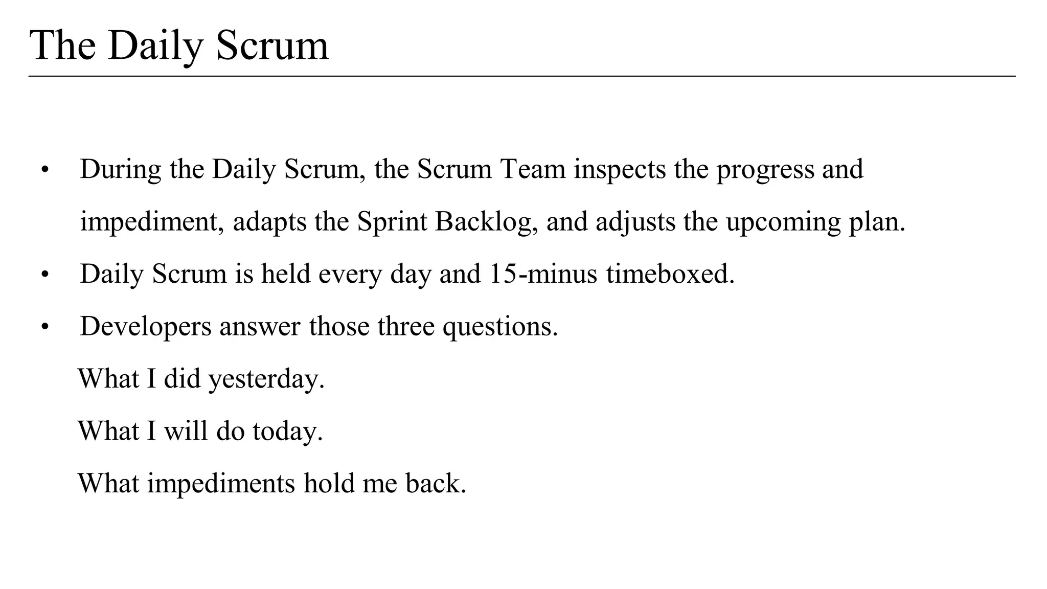 • During the Daily Scrum, the Scrum Team inspects the progress and
impediment, adapts the Sprint Backlog, and adjusts the upcoming plan.
• Daily Scrum is held every day and 15-minus timeboxed.
• Developers answer those three questions.
What I did yesterday.
What I will do today.
What impediments hold me back.
The Daily Scrum
 