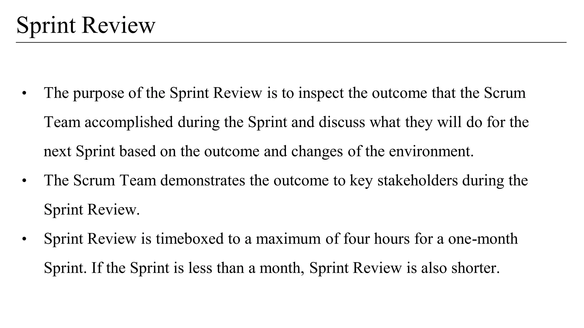 • The purpose of the Sprint Review is to inspect the outcome that the Scrum
Team accomplished during the Sprint and discuss what they will do for the
next Sprint based on the outcome and changes of the environment.
• The Scrum Team demonstrates the outcome to key stakeholders during the
Sprint Review.
• Sprint Review is timeboxed to a maximum of four hours for a one-month
Sprint. If the Sprint is less than a month, Sprint Review is also shorter.
Sprint Review
 