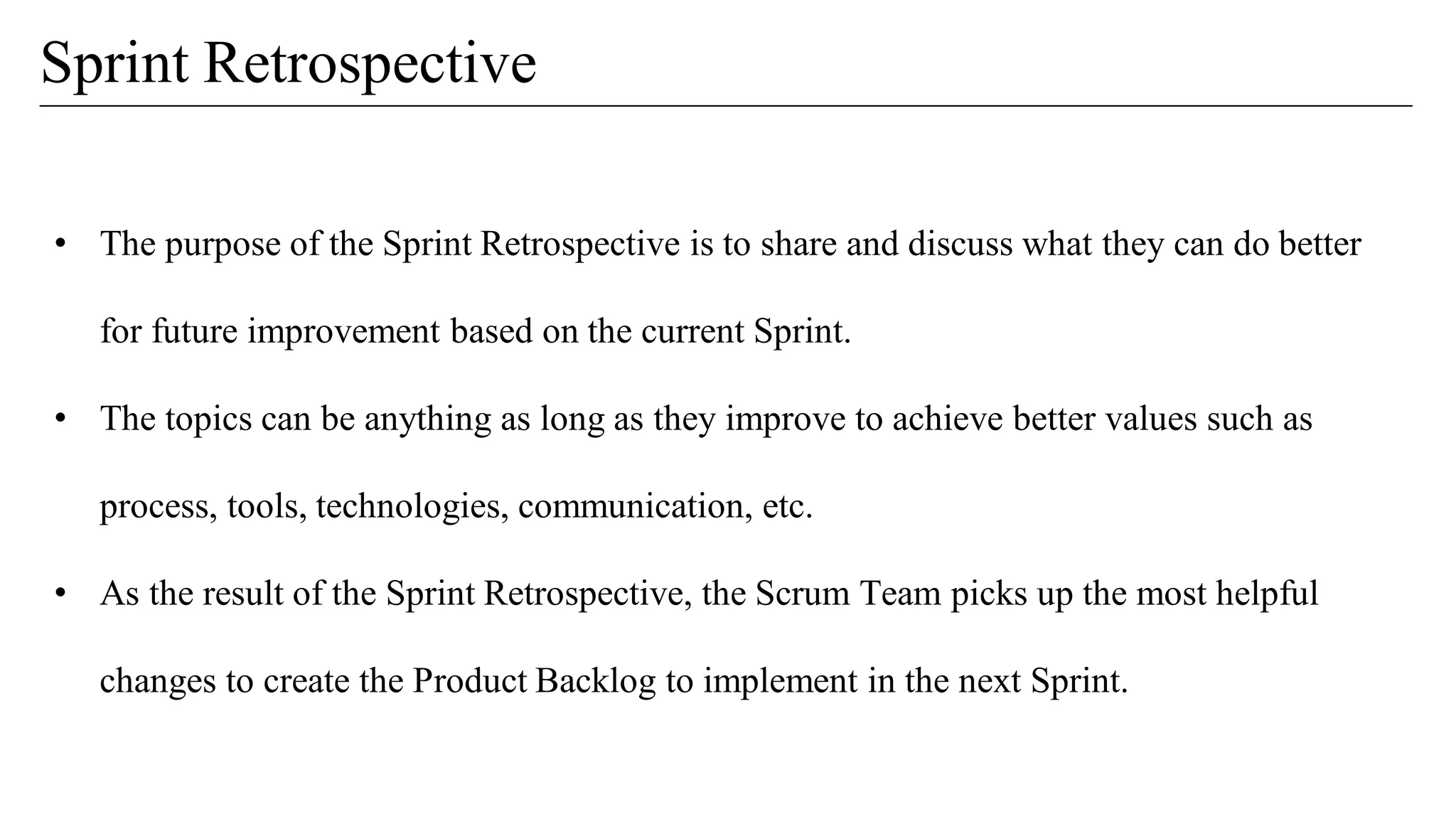 • The purpose of the Sprint Retrospective is to share and discuss what they can do better
for future improvement based on the current Sprint.
• The topics can be anything as long as they improve to achieve better values such as
process, tools, technologies, communication, etc.
• As the result of the Sprint Retrospective, the Scrum Team picks up the most helpful
changes to create the Product Backlog to implement in the next Sprint.
Sprint Retrospective
 