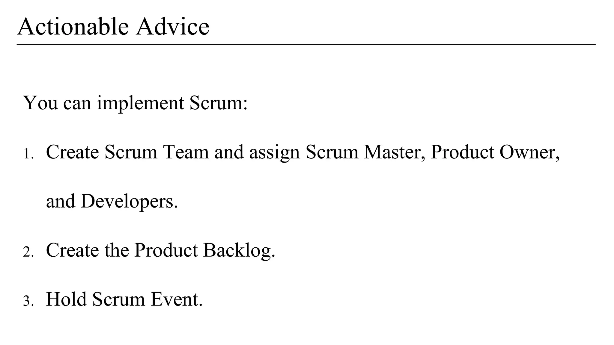 You can implement Scrum:
1. Create Scrum Team and assign Scrum Master, Product Owner,
and Developers.
2. Create the Product Backlog.
3. Hold Scrum Event.
Actionable Advice
 