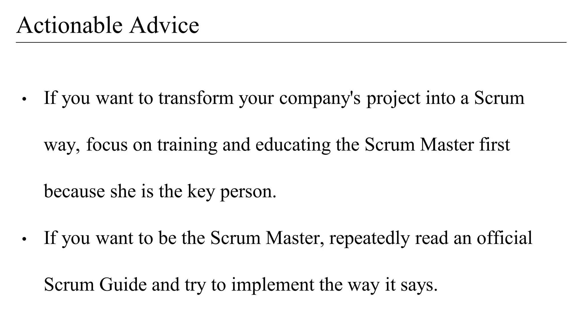 • If you want to transform your company's project into a Scrum
way, focus on training and educating the Scrum Master first
because she is the key person.
• If you want to be the Scrum Master, repeatedly read an official
Scrum Guide and try to implement the way it says.
Actionable Advice
 